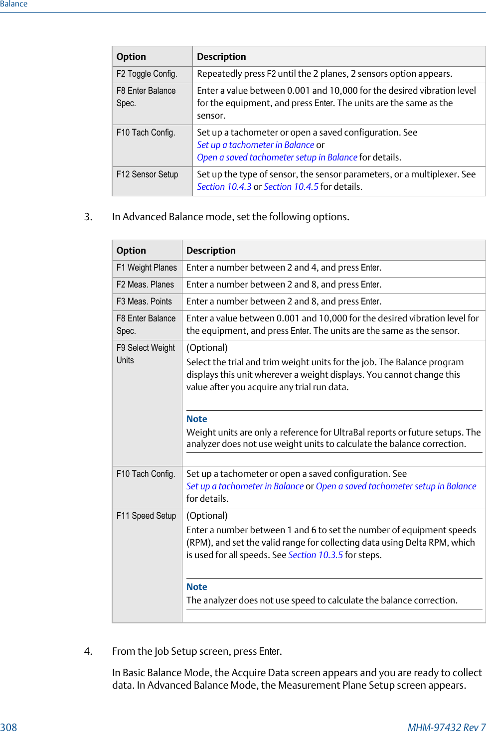 Option DescriptionF2 Toggle Config. Repeatedly press F2 until the 2 planes, 2 sensors option appears.F8 Enter BalanceSpec.Enter a value between 0.001 and 10,000 for the desired vibration levelfor the equipment, and press Enter. The units are the same as thesensor.F10 Tach Config. Set up a tachometer or open a saved configuration. See Set up a tachometer in Balance or Open a saved tachometer setup in Balance for details.F12 Sensor Setup Set up the type of sensor, the sensor parameters, or a multiplexer. See Section 10.4.3 or Section 10.4.5 for details.3. In Advanced Balance mode, set the following options.Option DescriptionF1 Weight Planes Enter a number between 2 and 4, and press Enter.F2 Meas. Planes Enter a number between 2 and 8, and press Enter.F3 Meas. Points Enter a number between 2 and 8, and press Enter.F8 Enter BalanceSpec.Enter a value between 0.001 and 10,000 for the desired vibration level forthe equipment, and press Enter. The units are the same as the sensor.F9 Select WeightUnits(Optional)Select the trial and trim weight units for the job. The Balance programdisplays this unit wherever a weight displays. You cannot change thisvalue after you acquire any trial run data.NoteWeight units are only a reference for UltraBal reports or future setups. Theanalyzer does not use weight units to calculate the balance correction.F10 Tach Config. Set up a tachometer or open a saved configuration. See Set up a tachometer in Balance or Open a saved tachometer setup in Balancefor details.F11 Speed Setup (Optional)Enter a number between 1 and 6 to set the number of equipment speeds(RPM), and set the valid range for collecting data using Delta RPM, whichis used for all speeds. See Section 10.3.5 for steps.NoteThe analyzer does not use speed to calculate the balance correction.4. From the Job Setup screen, press Enter.In Basic Balance Mode, the Acquire Data screen appears and you are ready to collectdata. In Advanced Balance Mode, the Measurement Plane Setup screen appears.Balance308 MHM-97432 Rev 7
