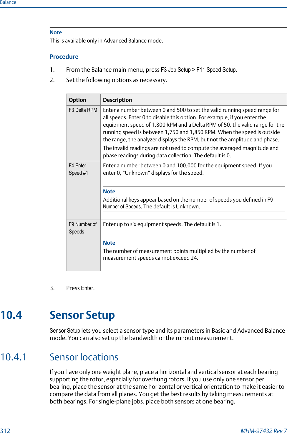 NoteThis is available only in Advanced Balance mode.Procedure1. From the Balance main menu, press F3 Job Setup &gt; F11 Speed Setup.2. Set the following options as necessary.Option DescriptionF3 Delta RPM Enter a number between 0 and 500 to set the valid running speed range forall speeds. Enter 0 to disable this option. For example, if you enter theequipment speed of 1,800 RPM and a Delta RPM of 50, the valid range for therunning speed is between 1,750 and 1,850 RPM. When the speed is outsidethe range, the analyzer displays the RPM, but not the amplitude and phase.The invalid readings are not used to compute the averaged magnitude andphase readings during data collection. The default is 0.F4 EnterSpeed #1Enter a number between 0 and 100,000 for the equipment speed. If youenter 0, “Unknown” displays for the speed.NoteAdditional keys appear based on the number of speeds you defined in F9Number of Speeds. The default is Unknown.F9 Number ofSpeedsEnter up to six equipment speeds. The default is 1.NoteThe number of measurement points multiplied by the number ofmeasurement speeds cannot exceed 24.3. Press Enter.10.4 Sensor SetupSensor Setup lets you select a sensor type and its parameters in Basic and Advanced Balancemode. You can also set up the bandwidth or the runout measurement.10.4.1 Sensor locationsIf you have only one weight plane, place a horizontal and vertical sensor at each bearingsupporting the rotor, especially for overhung rotors. If you use only one sensor perbearing, place the sensor at the same horizontal or vertical orientation to make it easier tocompare the data from all planes. You get the best results by taking measurements atboth bearings. For single-plane jobs, place both sensors at one bearing.Balance312 MHM-97432 Rev 7