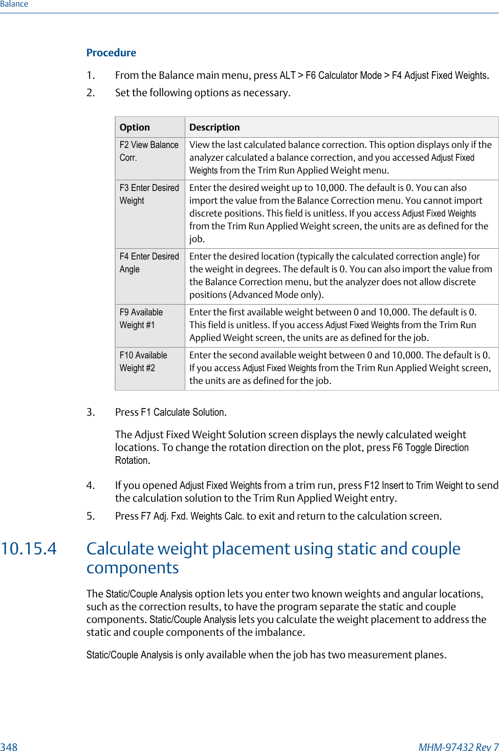 Procedure1. From the Balance main menu, press ALT &gt; F6 Calculator Mode &gt; F4 Adjust Fixed Weights.2. Set the following options as necessary.Option DescriptionF2 View BalanceCorr.View the last calculated balance correction. This option displays only if theanalyzer calculated a balance correction, and you accessed Adjust FixedWeights from the Trim Run Applied Weight menu.F3 Enter DesiredWeightEnter the desired weight up to 10,000. The default is 0. You can alsoimport the value from the Balance Correction menu. You cannot importdiscrete positions. This field is unitless. If you access Adjust Fixed Weightsfrom the Trim Run Applied Weight screen, the units are as defined for thejob.F4 Enter DesiredAngleEnter the desired location (typically the calculated correction angle) forthe weight in degrees. The default is 0. You can also import the value fromthe Balance Correction menu, but the analyzer does not allow discretepositions (Advanced Mode only).F9 AvailableWeight #1Enter the first available weight between 0 and 10,000. The default is 0.This field is unitless. If you access Adjust Fixed Weights from the Trim RunApplied Weight screen, the units are as defined for the job.F10 AvailableWeight #2Enter the second available weight between 0 and 10,000. The default is 0.If you access Adjust Fixed Weights from the Trim Run Applied Weight screen,the units are as defined for the job.3. Press F1 Calculate Solution.The Adjust Fixed Weight Solution screen displays the newly calculated weightlocations. To change the rotation direction on the plot, press F6 Toggle DirectionRotation.4. If you opened Adjust Fixed Weights from a trim run, press F12 Insert to Trim Weight to sendthe calculation solution to the Trim Run Applied Weight entry.5. Press F7 Adj. Fxd. Weights Calc. to exit and return to the calculation screen.10.15.4 Calculate weight placement using static and couplecomponentsThe Static/Couple Analysis option lets you enter two known weights and angular locations,such as the correction results, to have the program separate the static and couplecomponents. Static/Couple Analysis lets you calculate the weight placement to address thestatic and couple components of the imbalance.Static/Couple Analysis is only available when the job has two measurement planes.Balance348 MHM-97432 Rev 7