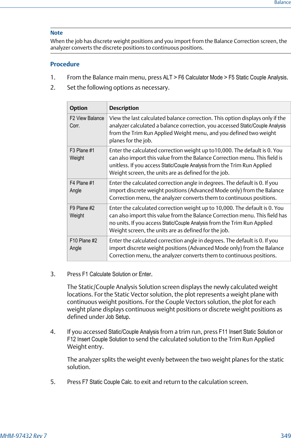 NoteWhen the job has discrete weight positions and you import from the Balance Correction screen, theanalyzer converts the discrete positions to continuous positions.Procedure1. From the Balance main menu, press ALT &gt; F6 Calculator Mode &gt; F5 Static Couple Analysis.2. Set the following options as necessary.Option DescriptionF2 View BalanceCorr.View the last calculated balance correction. This option displays only if theanalyzer calculated a balance correction, you accessed Static/Couple Analysisfrom the Trim Run Applied Weight menu, and you defined two weightplanes for the job.F3 Plane #1WeightEnter the calculated correction weight up to10,000. The default is 0. Youcan also import this value from the Balance Correction menu. This field isunitless. If you access Static/Couple Analysis from the Trim Run AppliedWeight screen, the units are as defined for the job.F4 Plane #1AngleEnter the calculated correction angle in degrees. The default is 0. If youimport discrete weight positions (Advanced Mode only) from the BalanceCorrection menu, the analyzer converts them to continuous positions.F9 Plane #2WeightEnter the calculated correction weight up to 10,000. The default is 0. Youcan also import this value from the Balance Correction menu. This field hasno units. If you access Static/Couple Analysis from the Trim Run AppliedWeight screen, the units are as defined for the job.F10 Plane #2AngleEnter the calculated correction angle in degrees. The default is 0. If youimport discrete weight positions (Advanced Mode only) from the BalanceCorrection menu, the analyzer converts them to continuous positions.3. Press F1 Calculate Solution or Enter.The Static/Couple Analysis Solution screen displays the newly calculated weightlocations. For the Static Vector solution, the plot represents a weight plane withcontinuous weight positions. For the Couple Vectors solution, the plot for eachweight plane displays continuous weight positions or discrete weight positions asdefined under Job Setup.4. If you accessed Static/Couple Analysis from a trim run, press F11 Insert Static Solution orF12 Insert Couple Solution to send the calculated solution to the Trim Run AppliedWeight entry.The analyzer splits the weight evenly between the two weight planes for the staticsolution.5. Press F7 Static Couple Calc. to exit and return to the calculation screen.BalanceMHM-97432 Rev 7  349