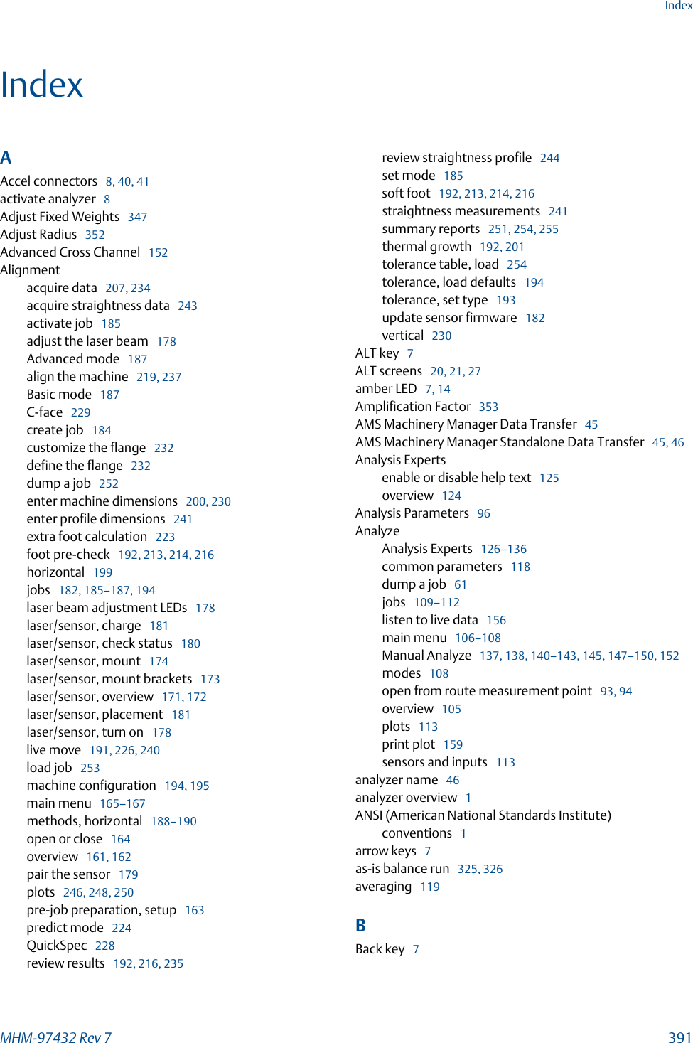 IndexAAccel connectors   8, 40, 41activate analyzer   8Adjust Fixed Weights   347Adjust Radius   352Advanced Cross Channel   152Alignmentacquire data   207, 234acquire straightness data   243activate job   185adjust the laser beam   178Advanced mode   187align the machine   219, 237Basic mode   187C-face   229create job   184customize the flange   232define the flange   232dump a job   252enter machine dimensions   200, 230enter profile dimensions   241extra foot calculation   223foot pre-check   192, 213, 214, 216horizontal   199jobs   182, 185–187, 194laser beam adjustment LEDs   178laser/sensor, charge   181laser/sensor, check status   180laser/sensor, mount   174laser/sensor, mount brackets   173laser/sensor, overview   171, 172laser/sensor, placement   181laser/sensor, turn on   178live move   191, 226, 240load job   253machine configuration   194, 195main menu   165–167methods, horizontal   188–190open or close   164overview   161, 162pair the sensor   179plots   246, 248, 250pre-job preparation, setup   163predict mode   224QuickSpec   228review results   192, 216, 235review straightness profile   244set mode   185soft foot   192, 213, 214, 216straightness measurements   241summary reports   251, 254, 255thermal growth   192, 201tolerance table, load   254tolerance, load defaults   194tolerance, set type   193update sensor firmware   182vertical   230ALT key   7ALT screens   20, 21, 27amber LED   7, 14Amplification Factor   353AMS Machinery Manager Data Transfer   45AMS Machinery Manager Standalone Data Transfer   45, 46Analysis Expertsenable or disable help text   125overview   124Analysis Parameters   96AnalyzeAnalysis Experts   126–136common parameters   118dump a job   61jobs   109–112listen to live data   156main menu   106–108Manual Analyze   137, 138, 140–143, 145, 147–150, 152modes   108open from route measurement point   93, 94overview   105plots   113print plot   159sensors and inputs   113analyzer name   46analyzer overview   1ANSI (American National Standards Institute)conventions   1arrow keys   7as-is balance run   325, 326averaging   119BBack key   7IndexMHM-97432 Rev 7  391