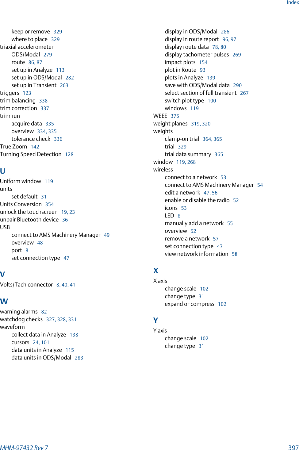 keep or remove   329where to place   329triaxial accelerometerODS/Modal   279route   86, 87set up in Analyze   113set up in ODS/Modal   282set up in Transient   263triggers   123trim balancing   338trim correction   337trim runacquire data   335overview   334, 335tolerance check   336True Zoom   142Turning Speed Detection   128UUniform window   119unitsset default   31Units Conversion   354unlock the touchscreen   19, 23unpair Bluetooth device   36USBconnect to AMS Machinery Manager   49overview   48port   8set connection type   47VVolts/Tach connector   8, 40, 41Wwarning alarms   82watchdog checks   327, 328, 331waveformcollect data in Analyze   138cursors   24, 101data units in Analyze   115data units in ODS/Modal   283display in ODS/Modal   286display in route report   96, 97display route data   78, 80display tachometer pulses   269impact plots   154plot in Route   93plots in Analyze   139save with ODS/Modal data   290select section of full transient   267switch plot type   100windows   119WEEE   375weight planes   319, 320weightsclamp-on trial   364, 365trial   329trial data summary   365window   119, 268wirelessconnect to a network   53connect to AMS Machinery Manager   54edit a network   47, 56enable or disable the radio   52icons   53LED   8manually add a network   55overview   52remove a network   57set connection type   47view network information   58XX axischange scale   102change type   31expand or compress   102YY axischange scale   102change type   31IndexMHM-97432 Rev 7  397