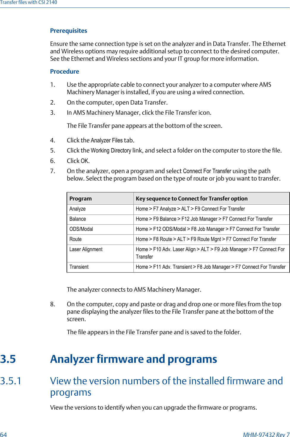 PrerequisitesEnsure the same connection type is set on the analyzer and in Data Transfer. The Ethernetand Wireless options may require additional setup to connect to the desired computer.See the Ethernet and Wireless sections and your IT group for more information.Procedure1. Use the appropriate cable to connect your analyzer to a computer where AMSMachinery Manager is installed, if you are using a wired connection.2. On the computer, open Data Transfer.3. In AMS Machinery Manager, click the File Transfer icon.The File Transfer pane appears at the bottom of the screen.4. Click the Analyzer Files tab.5. Click the Working Directory link, and select a folder on the computer to store the file.6. Click OK.7. On the analyzer, open a program and select Connect For Transfer using the pathbelow. Select the program based on the type of route or job you want to transfer.Program Key sequence to Connect for Transfer optionAnalyze Home &gt; F7 Analyze &gt; ALT &gt; F9 Connect For TransferBalance Home &gt; F9 Balance &gt; F12 Job Manager &gt; F7 Connect For TransferODS/Modal Home &gt; F12 ODS/Modal &gt; F8 Job Manager &gt; F7 Connect For TransferRoute Home &gt; F8 Route &gt; ALT &gt; F9 Route Mgnt &gt; F7 Connect For TransferLaser Alignment Home &gt; F10 Adv. Laser Align &gt; ALT &gt; F9 Job Manager &gt; F7 Connect ForTransferTransient Home &gt; F11 Adv. Transient &gt; F8 Job Manager &gt; F7 Connect For TransferThe analyzer connects to AMS Machinery Manager.8. On the computer, copy and paste or drag and drop one or more files from the toppane displaying the analyzer files to the File Transfer pane at the bottom of thescreen.The file appears in the File Transfer pane and is saved to the folder.3.5 Analyzer firmware and programs3.5.1 View the version numbers of the installed firmware andprogramsView the versions to identify when you can upgrade the firmware or programs.Transfer files with CSI 214064 MHM-97432 Rev 7