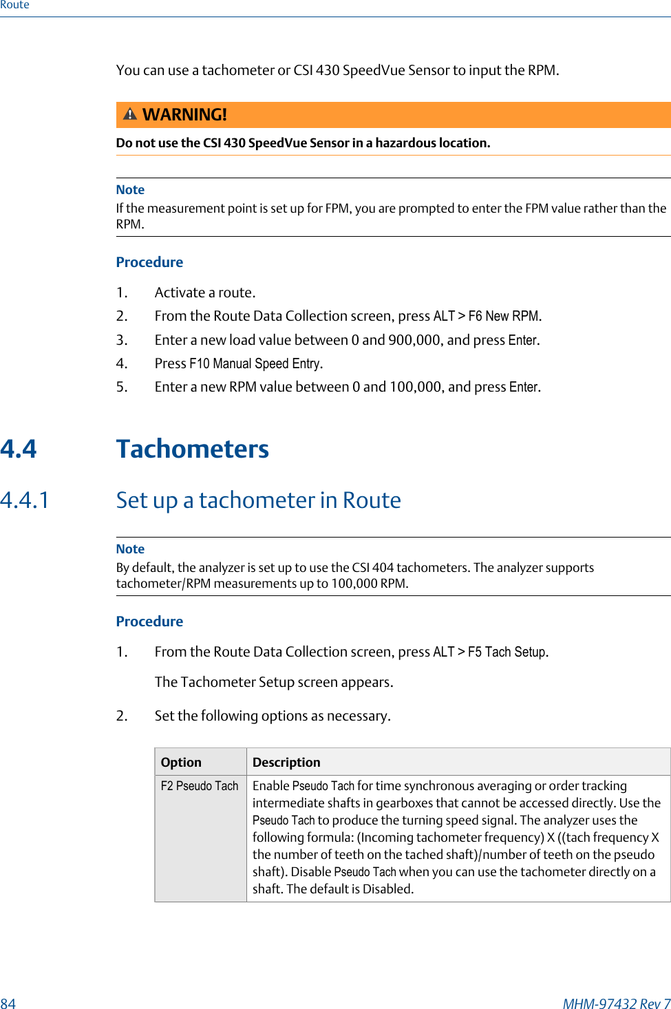 You can use a tachometer or CSI 430 SpeedVue Sensor to input the RPM.WARNING!Do not use the CSI 430 SpeedVue Sensor in a hazardous location.NoteIf the measurement point is set up for FPM, you are prompted to enter the FPM value rather than theRPM.Procedure1. Activate a route.2. From the Route Data Collection screen, press ALT &gt; F6 New RPM.3. Enter a new load value between 0 and 900,000, and press Enter.4. Press F10 Manual Speed Entry.5. Enter a new RPM value between 0 and 100,000, and press Enter.4.4 Tachometers4.4.1 Set up a tachometer in RouteNoteBy default, the analyzer is set up to use the CSI 404 tachometers. The analyzer supportstachometer/RPM measurements up to 100,000 RPM.Procedure1. From the Route Data Collection screen, press ALT &gt; F5 Tach Setup.The Tachometer Setup screen appears.2. Set the following options as necessary.Option DescriptionF2 Pseudo Tach Enable Pseudo Tach for time synchronous averaging or order trackingintermediate shafts in gearboxes that cannot be accessed directly. Use thePseudo Tach to produce the turning speed signal. The analyzer uses thefollowing formula: (Incoming tachometer frequency) X ((tach frequency Xthe number of teeth on the tached shaft)/number of teeth on the pseudoshaft). Disable Pseudo Tach when you can use the tachometer directly on ashaft. The default is Disabled.Route84 MHM-97432 Rev 7