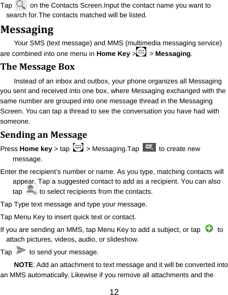 12 Tap    on the Contacts Screen.Input the contact name you want to search for.The contacts matched will be listed. MessagingYour SMS (text message) and MMS (multimedia messaging service) are combined into one menu in Home Key &gt;  &gt; Messaging. TheMessageBoxInstead of an inbox and outbox, your phone organizes all Messaging you sent and received into one box, where Messaging exchanged with the same number are grouped into one message thread in the Messaging Screen. You can tap a thread to see the conversation you have had with someone. SendinganMessagePress Home key &gt; tap    &gt; Messaging.Tap    to create new message. Enter the recipient’s number or name. As you type, matching contacts will appear. Tap a suggested contact to add as a recipient. You can also tap          to select recipients from the contacts. Tap Type text message and type your message. Tap Menu Key to insert quick text or contact. If you are sending an MMS, tap Menu Key to add a subject, or tap    to attach pictures, videos, audio, or slideshow. Tap    to send your message. NOTE: Add an attachment to text message and it will be converted into an MMS automatically. Likewise if you remove all attachments and the 
