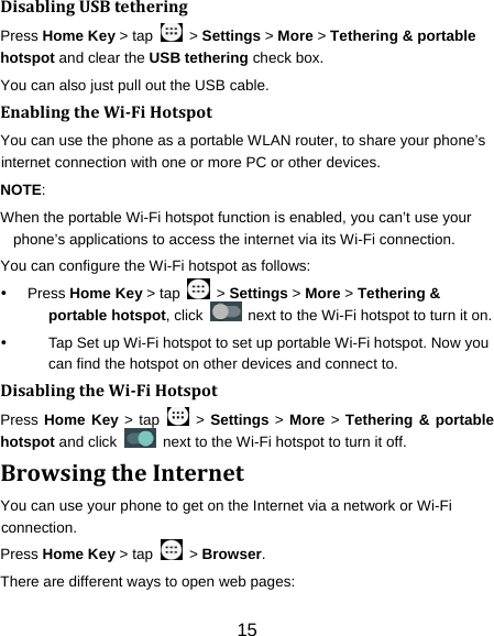 15 DisablingUSBtetheringPress Home Key &gt; tap    &gt; Settings &gt; More &gt; Tethering &amp; portable hotspot and clear the USB tethering check box.   You can also just pull out the USB cable. EnablingtheWi‐FiHotspotYou can use the phone as a portable WLAN router, to share your phone’s internet connection with one or more PC or other devices. NOTE:  When the portable Wi-Fi hotspot function is enabled, you can’t use your phone’s applications to access the internet via its Wi-Fi connection. You can configure the Wi-Fi hotspot as follows:  Press Home Key &gt; tap    &gt; Settings &gt; More &gt; Tethering &amp; portable hotspot, click    next to the Wi-Fi hotspot to turn it on.   Tap Set up Wi-Fi hotspot to set up portable Wi-Fi hotspot. Now you can find the hotspot on other devices and connect to. DisablingtheWi‐FiHotspotPress Home Key &gt; tap   &gt; Settings &gt; More &gt; Tethering &amp; portable hotspot and click    next to the Wi-Fi hotspot to turn it off. BrowsingtheInternetYou can use your phone to get on the Internet via a network or Wi-Fi connection.  Press Home Key &gt; tap    &gt; Browser. There are different ways to open web pages: 