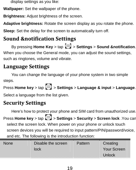 19 display settings as you like: Wallpaper: Set the wallpaper of the phone. Brightness: Adjust brightness of the screen. Adaptive brightness: Rotate the screen display as you rotate the phone. Sleep: Set the delay for the screen to automatically turn off. Sound&amp;notificationSettingsBy pressing Home Key &gt; tap    &gt; Settings &gt; Sound &amp;notification. When you choose the General mode, you can adjust the sound settings, such as ringtones, volume and vibrate. LanguageSettingsYou can change the language of your phone system in two simple steps. Press Home key &gt; tap    &gt; Settings &gt; Language &amp; input &gt; Language. Select a language from the list given. SecuritySettingsHere’s how to protect your phone and SIM card from unauthorized use.   Press Home key &gt; tap    &gt; Settings &gt; Security &gt; Screen lock .You can select the screen lock. When power on your phone or unlock touch screen devices you will be required to input pattern/PIN/password/voice, and etc. The following is the introduction function: None  Disable the screen lock Pattern  Creating Your Screen Unlock 