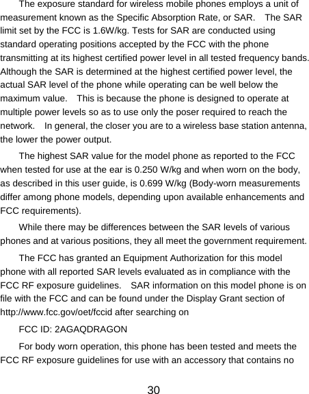 as described in this user guide, is 0.699 W/kg (Body-worn measurements 30 The exposure standard for wireless mobile phones employs a unit of measurement known as the Specific Absorption Rate, or SAR.    The SAR limit set by the FCC is 1.6W/kg. Tests for SAR are conducted using standard operating positions accepted by the FCC with the phone transmitting at its highest certified power level in all tested frequency bands.   Although the SAR is determined at the highest certified power level, the actual SAR level of the phone while operating can be well below the maximum value.    This is because the phone is designed to operate at multiple power levels so as to use only the poser required to reach the network.    In general, the closer you are to a wireless base station antenna, the lower the power output. The highest SAR value for the model phone as reported to the FCC when tested for use at the ear is 0.250 W/kg and when worn on the body, differ among phone models, depending upon available enhancements and FCC requirements). While there may be differences between the SAR levels of various phones and at various positions, they all meet the government requirement. The FCC has granted an Equipment Authorization for this model phone with all reported SAR levels evaluated as in compliance with the FCC RF exposure guidelines.    SAR information on this model phone is on file with the FCC and can be found under the Display Grant section of http://www.fcc.gov/oet/fccid after searching on   FCC ID: 2AGAQDRAGON For body worn operation, this phone has been tested and meets the FCC RF exposure guidelines for use with an accessory that contains no 