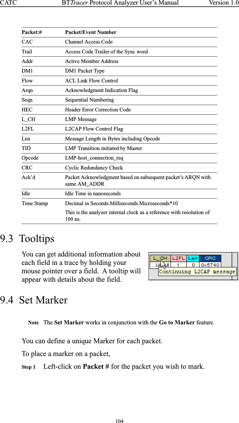 104BTTracer Protocol Analyzer User’s ManualCATC Version 1.09.3 TooltipsYou can get additional information abouteach field in a trace by holding yourmouse pointer over a field. A tooltip willappear with details about the field.9.4 Set MarkerNote The Set Marker works in conjunction with the Go to Marker feature.You can define a unique Marker for each packet.To place a marker on a packet,Step 1 Left-click on Packet # for the packet you wish to mark.CAC Channel Access CodeTrail Access Code Trailer of the Sync wordAddr Active Member AddressDM1 DM1 Packet TypeFlow ACL Link Flow ControlArqn Acknowledgment Indication FlagSeqn Sequential NumberingHEC Header Error Correction CodeL_CH LMP MessageL2FL L2CAP Flow Control FlagLen Message Length in Bytes including OpcodeTID LMP Transition initiated by MasterOpcode LMP-host_connection_reqCRC Cyclic Redundancy CheckAck’d Packet Acknowledgment based on subsequent packet’s ARQN withsame AM_ADDRIdle Idle Time in nanosecondsTime Stamp Decimal in Seconds.Milliseconds.Microseconds*10This is the analyzer internal clock as a reference with resolution of100 ns.Packet:# Packet/Event Number
