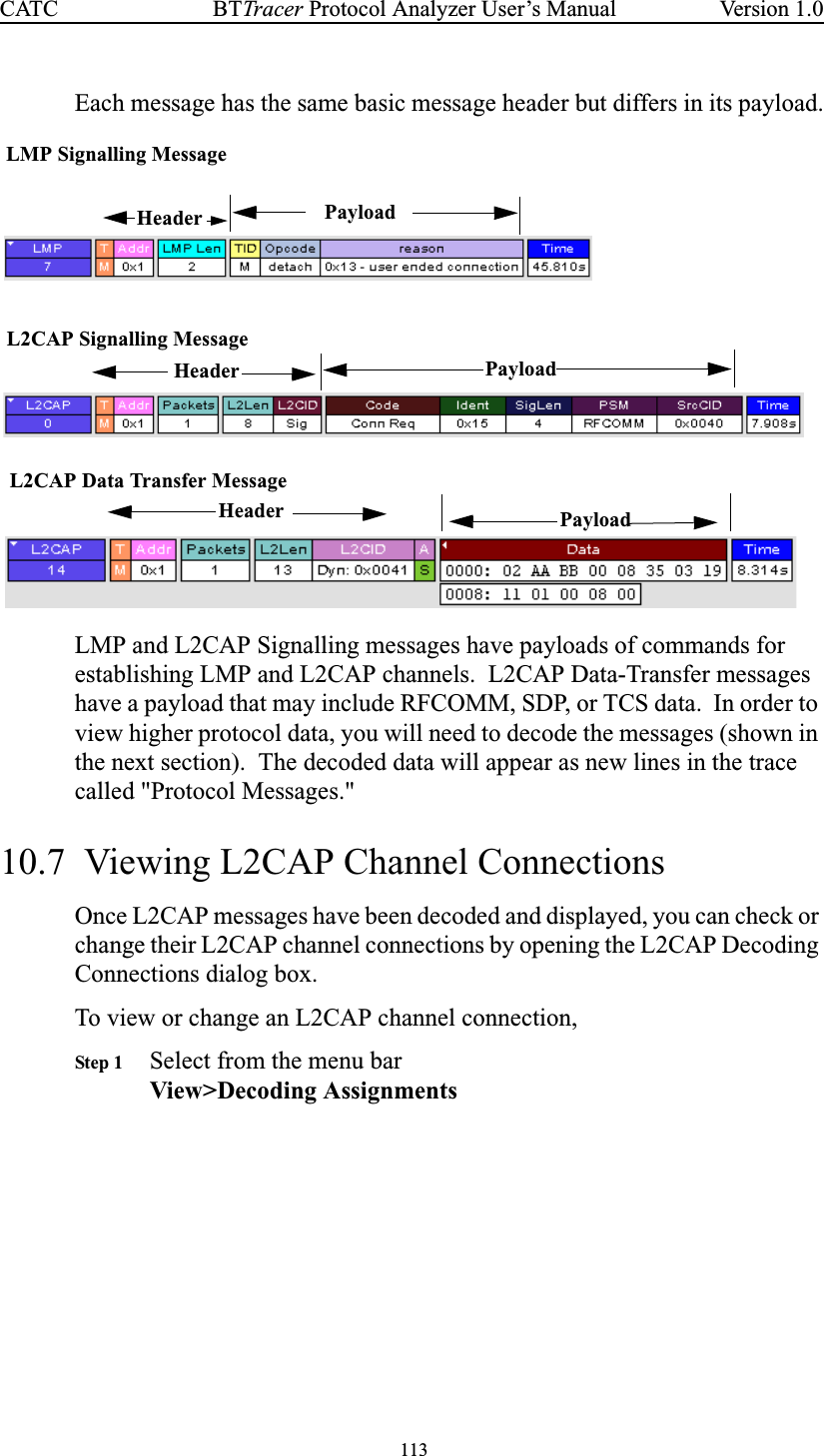 113BTTracer Protocol Analyzer User’s ManualCATC Version 1.0Each message has the same basic message header but differs in its payload.LMP and L2CAP Signalling messages have payloads of commands forestablishing LMP and L2CAP channels. L2CAP Data-Transfer messageshave a payload that may include RFCOMM, SDP, or TCS data. In order toview higher protocol data, you will need to decode the messages (shown inthe next section). The decoded data will appear as new lines in the tracecalled &quot;Protocol Messages.&quot;10.7 Viewing L2CAP Channel ConnectionsOnce L2CAP messages have been decoded and displayed, you can check orchange their L2CAP channel connections by opening the L2CAP DecodingConnections dialog box.To view or change an L2CAP channel connection,Step 1 Select from the menu barView&gt;Decoding AssignmentsLMP Signalling MessageL2CAP Signalling MessageL2CAP Data Transfer MessagePayloadPayloadHeader PayloadHeaderHeader