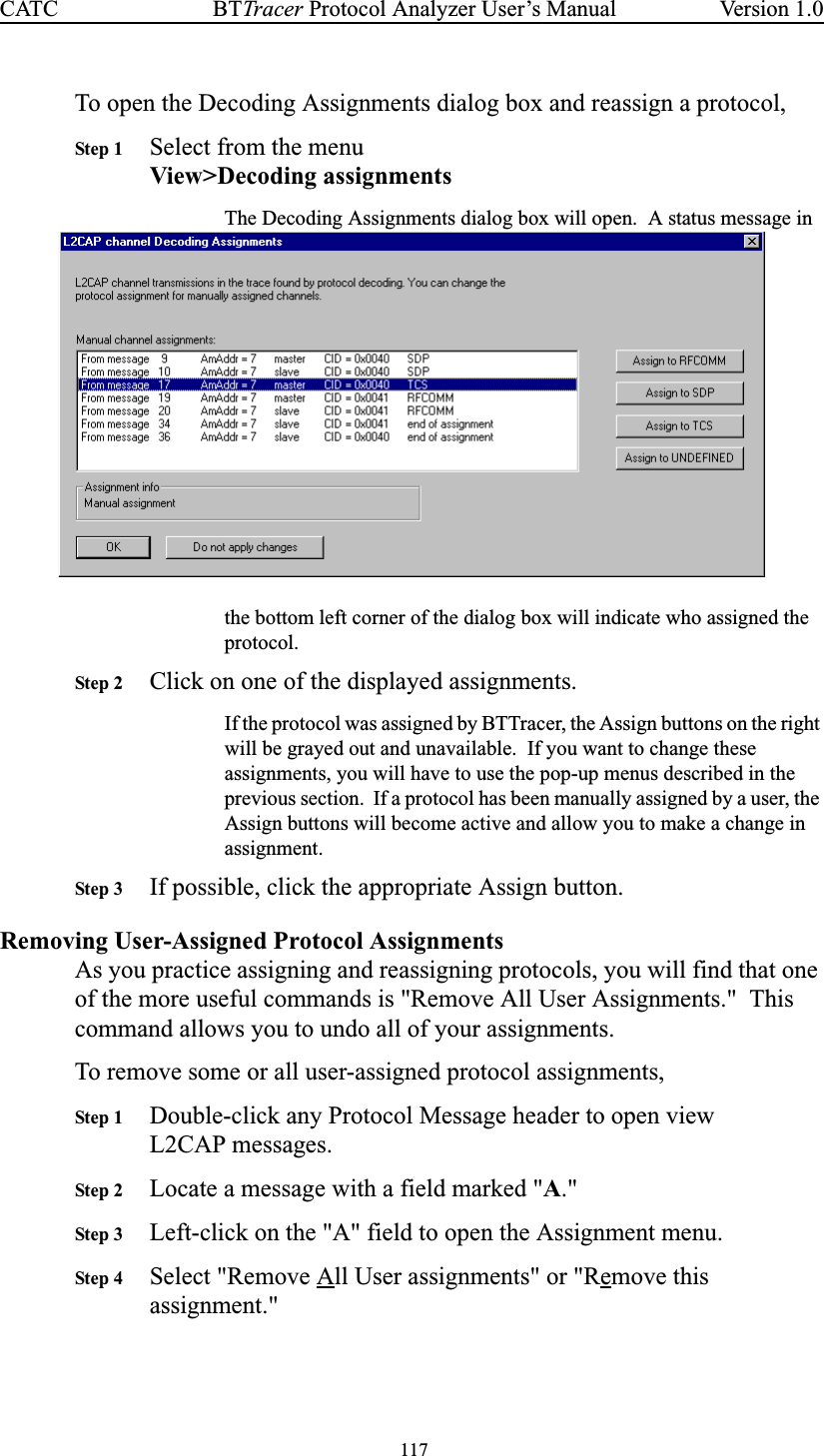 117BTTracer Protocol Analyzer User’s ManualCATC Version 1.0To open the Decoding Assignments dialog box and reassign a protocol,Step 1 Select from the menuView&gt;Decoding assignmentsThe Decoding Assignments dialog box will open. A status message inthe bottom left corner of the dialog box will indicate who assigned theprotocol.Step 2 Click on one of the displayed assignments.If the protocol was assigned by BTTracer, the Assign buttons on the rightwill be grayed out and unavailable. If you want to change theseassignments, you will have to use the pop-up menus described in theprevious section. If a protocol has been manually assigned by a user, theAssign buttons will become active and allow you to make a change inassignment.Step 3 If possible, click the appropriate Assign button.Removing User-Assigned Protocol AssignmentsAs you practice assigning and reassigning protocols, you will find that oneof the more useful commands is &quot;Remove All User Assignments.&quot; Thiscommand allows you to undo all of your assignments.To remove some or all user-assigned protocol assignments,Step 1 Double-click any Protocol Message header to open viewL2CAP messages.Step 2 Locate a message with a field marked &quot;A.&quot;Step 3 Left-click on the &quot;A&quot; field to open the Assignment menu.Step 4 Select &quot;Remove All User assignments&quot; or &quot;Remove thisassignment.&quot;
