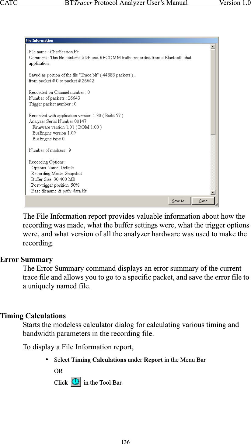 136BTTracer Protocol Analyzer User’s ManualCATC Version 1.0The File Information report provides valuable information about how therecording was made, what the buffer settings were, what the trigger optionswere, and what version of all the analyzer hardware was used to make therecording.Error SummaryThe Error Summary command displays an error summary of the currenttrace file and allows you to go to a specific packet, and save the error file toa uniquely named file.Timing CalculationsStarts the modeless calculator dialog for calculating various timing andbandwidth parameters in the recording file.To display a File Information report,•Select Timing Calculations under Report in the Menu BarORClick in the Tool Bar.
