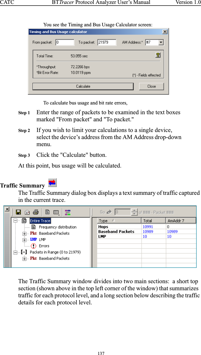 137BTTracer Protocol Analyzer User’s ManualCATC Version 1.0You see the Timing and Bus Usage Calculator screen:To calculate bus usage and bit rate errors,Step 1 Enter the range of packets to be examined in the text boxesmarked &quot;From packet&quot; and &quot;To packet.&quot;Step 2 If you wish to limit your calculations to a single device,select the device’s address from the AM Address drop-downmenu.Step 3 Click the &quot;Calculate&quot; button.At this point, bus usage will be calculated.Traffic SummaryThe Traffic Summary dialog box displays a text summary of traffic capturedin the current trace.The Traffic Summary window divides into two main sections: a short topsection (shown above in the top left corner of the window) that summarizestraffic for each protocol level, and a long section below describing the trafficdetails for each protocol level.