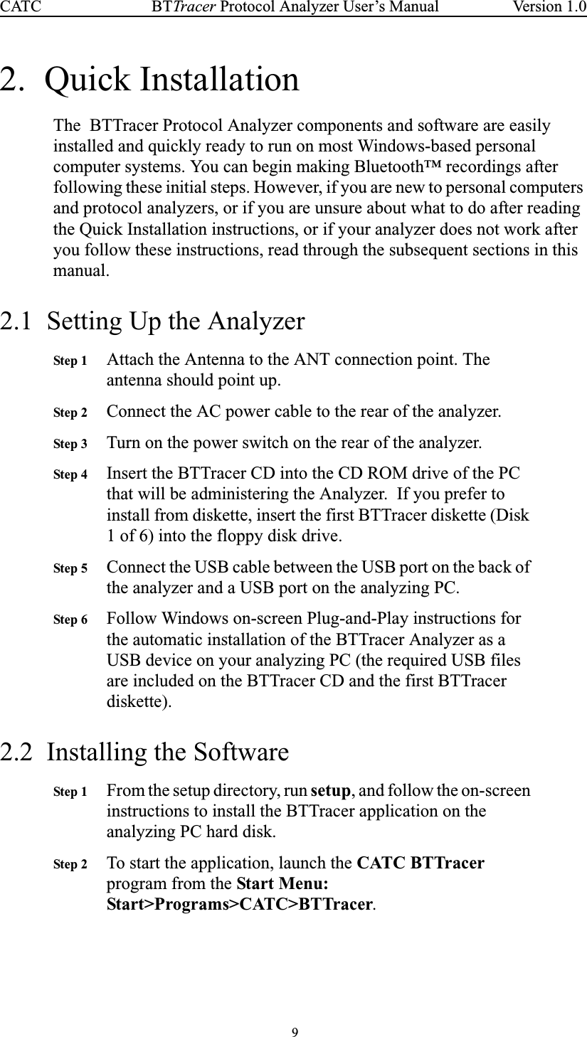 9BTTracer Protocol Analyzer User’s ManualCATC Version 1.02. Quick InstallationThe BTTracer Protocol Analyzer components and software are easilyinstalled and quickly ready to run on most Windows-based personalcomputer systems. You can begin making Bluetooth™ recordings afterfollowing these initial steps. However, if you are new to personal computersand protocol analyzers, or if you are unsure about what to do after readingthe Quick Installation instructions, or if your analyzer does not work afteryou follow these instructions, read through the subsequent sections in thismanual.2.1 Setting Up the AnalyzerStep 1 Attach the Antenna to the ANT connection point. Theantenna should point up.Step 2 Connect the AC power cable to the rear of the analyzer.Step 3 Turn on the power switch on the rear of the analyzer.Step 4 Insert the BTTracer CD into the CD ROM drive of the PCthat will be administering the Analyzer. If you prefer toinstall from diskette, insert the first BTTracer diskette (Disk1 of 6) into the floppy disk drive.Step 5 Connect the USB cable between the USB port on the back ofthe analyzer and a USB port on the analyzing PC.Step 6 Follow Windows on-screen Plug-and-Play instructions forthe automatic installation of the BTTracer Analyzer as aUSB device on your analyzing PC (the required USB filesare included on the BTTracer CD and the first BTTracerdiskette).2.2 Installing the SoftwareStep 1 From the setup directory, run setup, and follow the on-screeninstructions to install the BTTracer application on theanalyzing PC hard disk.Step 2 To start the application, launch the CATC BTTracerprogram from the Start Menu:Start&gt;Programs&gt;CATC&gt;BTTracer.