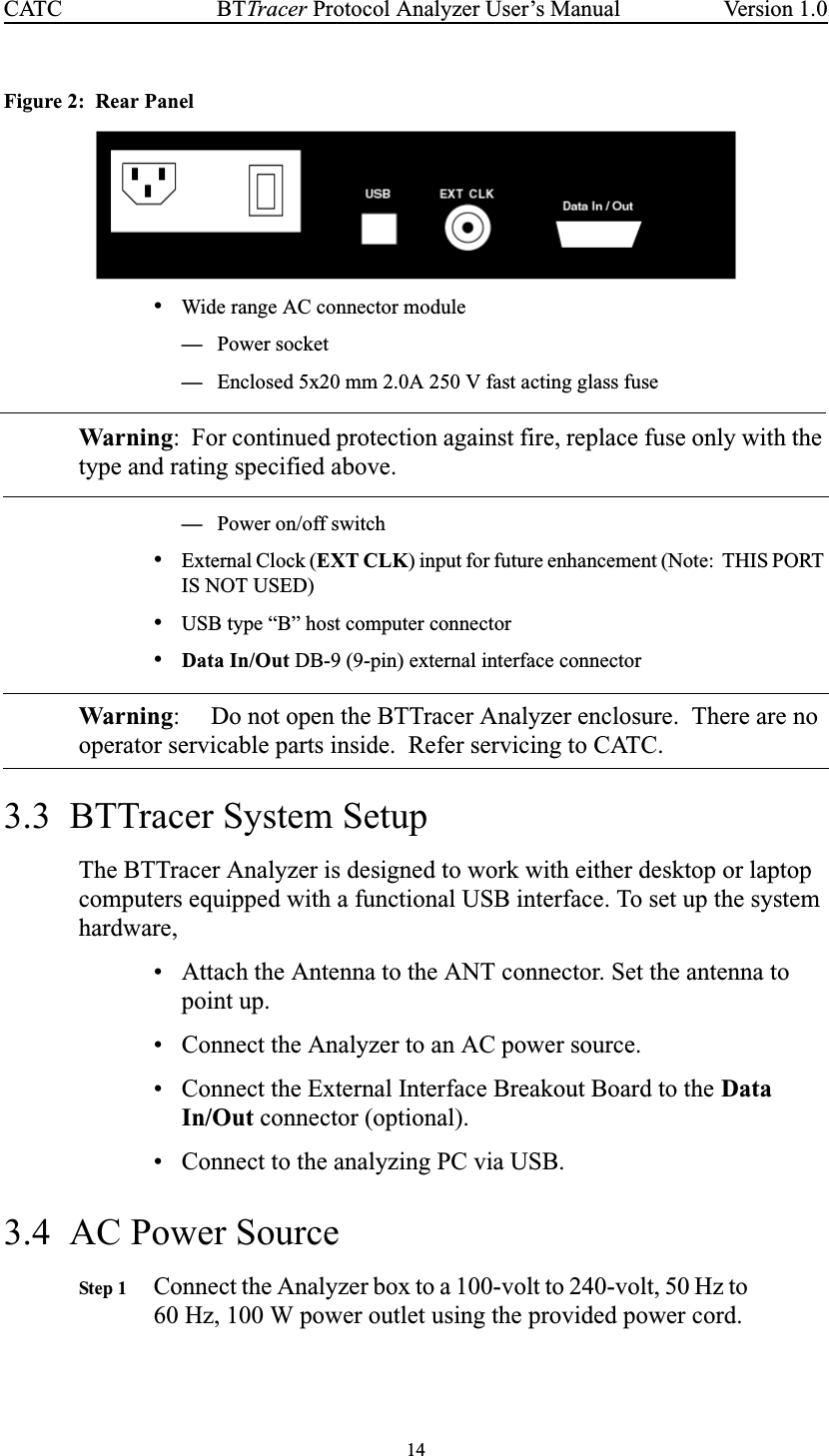 14BTTracer Protocol Analyzer User’s ManualCATC Version 1.0Figure 2: Rear Panel•Wide range AC connector module—Power socket—Enclosed 5x20 mm 2.0A 250 V fast acting glass fuseWarning: For continued protection against fire, replace fuse only with thetype and rating specified above.—Power on/off switch•External Clock (EXT CLK) input for future enhancement (Note: THIS PORTIS NOT USED)•USB type “B” host computer connector•Data In/Out DB-9 (9-pin) external interface connectorWarning: Do not open the BTTracer Analyzer enclosure. There are nooperator servicable parts inside. Refer servicing to CATC.3.3 BTTracer System SetupThe BTTracer Analyzer is designed to work with either desktop or laptopcomputers equipped with a functional USB interface. To set up the systemhardware,• Attach the Antenna to the ANT connector. Set the antenna topoint up.• Connect the Analyzer to an AC power source.• Connect the External Interface Breakout Board to the DataIn/Out connector (optional).• Connect to the analyzing PC via USB.3.4 AC Power SourceStep 1 Connect the Analyzer box to a 100-volt to 240-volt, 50 Hz to60 Hz, 100 W power outlet using the provided power cord.