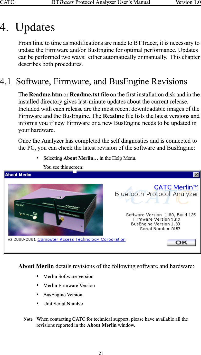 21BTTracer Protocol Analyzer User’s ManualCATC Version 1.04. UpdatesFrom time to time as modifications are made to BTTracer, it is necessary toupdate the Firmware and/or BusEngine for optimal performance. Updatescan be performed two ways: either automatically or manually. This chapterdescribes both procedures.4.1 Software, Firmware, and BusEngine RevisionsThe Readme.htm or Readme.txt file on the first installation disk and in theinstalled directory gives last-minute updates about the current release.Included with each release are the most recent downloadable images of theFirmware and the BusEngine. The Readme file lists the latest versions andinforms you if new Firmware or a new BusEngine needs to be updated inyour hardware.Once the Analyzer has completed the self diagnostics and is connected tothe PC, you can check the latest revision of the software and BusEngine:•Selecting About Merlin… in the Help Menu.You see this screen:About Merlin details revisions of the following software and hardware:•Merlin Software Version•Merlin Firmware Version•BusEngine Version•Unit Serial NumberNote When contacting CATC for technical support, please have available all therevisions reported in the About Merlin window.
