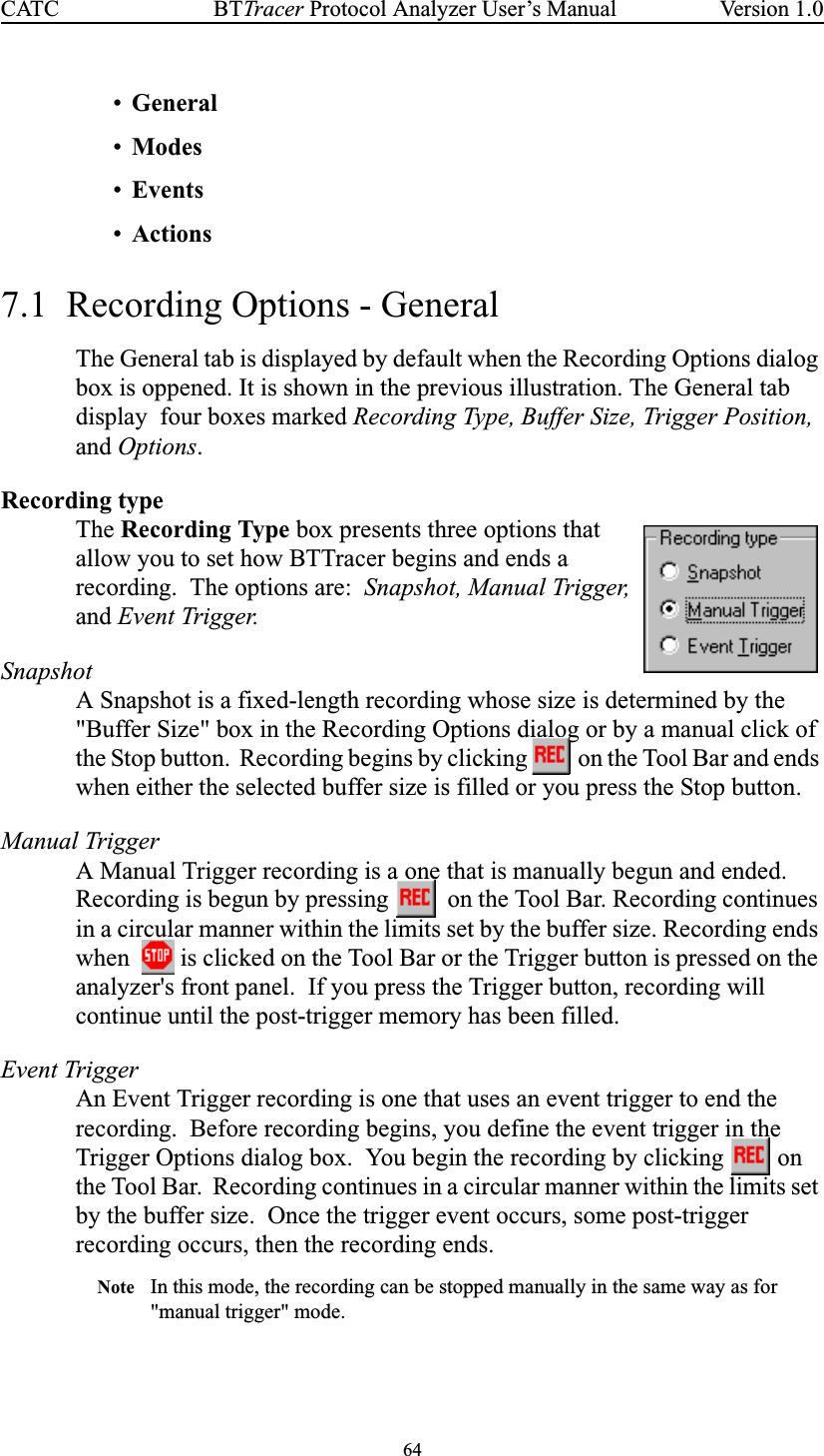 64BTTracer Protocol Analyzer User’s ManualCATC Version 1.0•General•Modes•Events•Actions7.1 Recording Options - GeneralThe General tab is displayed by default when the Recording Options dialogbox is oppened. It is shown in the previous illustration. The General tabdisplay four boxes marked Recording Type, Buffer Size, Trigger Position,and Options.Recording typeThe Recording Type box presents three options thatallow you to set how BTTracer begins and ends arecording. The options are: Snapshot, Manual Trigger,and Event Trigger.SnapshotA Snapshot is a fixed-length recording whose size is determined by the&quot;Buffer Size&quot; box in the Recording Options dialog or by a manual click ofthe Stop button. Recording begins by clicking on the Tool Bar and endswhen either the selected buffer size is filled or you press the Stop button.Manual TriggerA Manual Trigger recording is a one that is manually begun and ended.Recording is begun by pressing on the Tool Bar. Recording continuesin a circular manner within the limits set by the buffer size. Recording endswhen is clicked on the Tool Bar or the Trigger button is pressed on theanalyzer&apos;s front panel. If you press the Trigger button, recording willcontinue until the post-trigger memory has been filled.Event TriggerAn Event Trigger recording is one that uses an event trigger to end therecording. Before recording begins, you define the event trigger in theTrigger Options dialog box. You begin the recording by clicking onthe Tool Bar. Recording continues in a circular manner within the limits setby the buffer size. Once the trigger event occurs, some post-triggerrecording occurs, then the recording ends.Note In this mode, the recording can be stopped manually in the same way as for&quot;manual trigger&quot; mode.