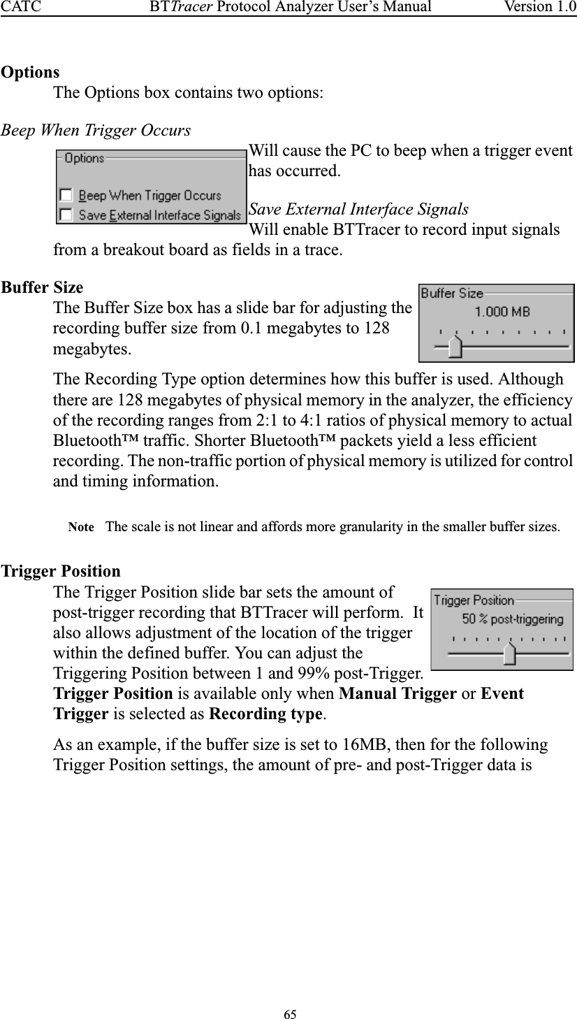 65BTTracer Protocol Analyzer User’s ManualCATC Version 1.0OptionsThe Options box contains two options:Beep When Trigger OccursWill cause the PC to beep when a trigger eventhas occurred.Save External Interface SignalsWill enable BTTracer to record input signalsfrom a breakout board as fields in a trace.Buffer SizeThe Buffer Size box has a slide bar for adjusting therecording buffer size from 0.1 megabytes to 128megabytes.The Recording Type option determines how this buffer is used. Althoughthere are 128 megabytes of physical memory in the analyzer, the efficiencyof the recording ranges from 2:1 to 4:1 ratios of physical memory to actualBluetooth™ traffic. Shorter Bluetooth™ packets yield a less efficientrecording. The non-traffic portion of physical memory is utilized for controland timing information.Note The scale is not linear and affords more granularity in the smaller buffer sizes.Trigger PositionThe Trigger Position slide bar sets the amount ofpost-trigger recording that BTTracer will perform. Italso allows adjustment of the location of the triggerwithin the defined buffer. You can adjust theTriggering Position between 1 and 99% post-Trigger.Trigger Position is available only when Manual Trigger or EventTrigger is selected as Recording type.As an example, if the buffer size is set to 16MB, then for the followingTrigger Position settings, the amount of pre- and post-Trigger data is