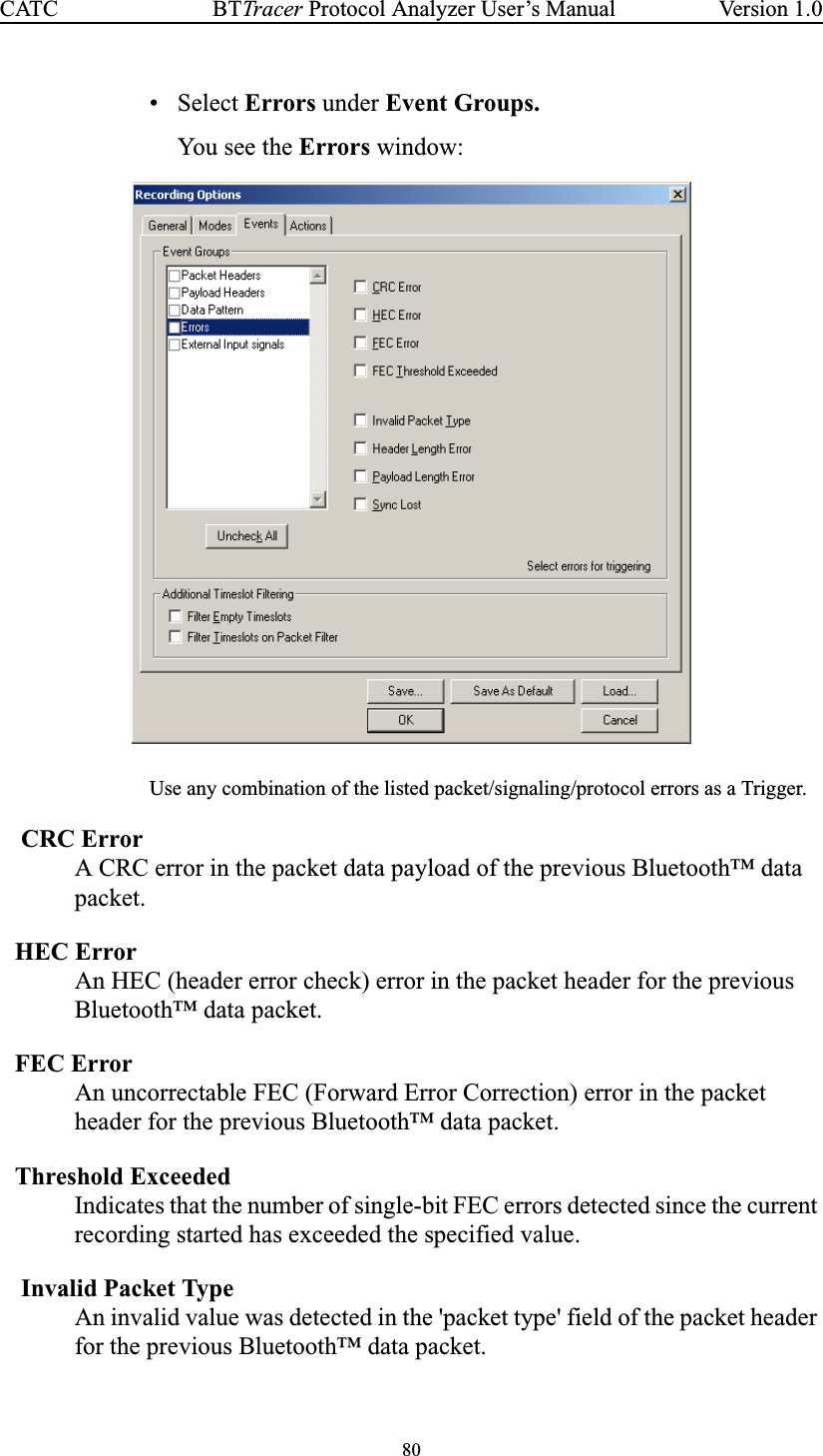 80BTTracer Protocol Analyzer User’s ManualCATC Version 1.0• Select Errors under Event Groups.You see the Errors window:Use any combination of the listed packet/signaling/protocol errors as a Trigger.CRC ErrorA CRC error in the packet data payload of the previous Bluetooth™ datapacket.HEC ErrorAn HEC (header error check) error in the packet header for the previousBluetooth™ data packet.FEC ErrorAn uncorrectable FEC (Forward Error Correction) error in the packetheader for the previous Bluetooth™ data packet.Threshold ExceededIndicates that the number of single-bit FEC errors detected since the currentrecording started has exceeded the specified value.Invalid Packet TypeAn invalid value was detected in the &apos;packet type&apos; field of the packet headerfor the previous Bluetooth™ data packet.