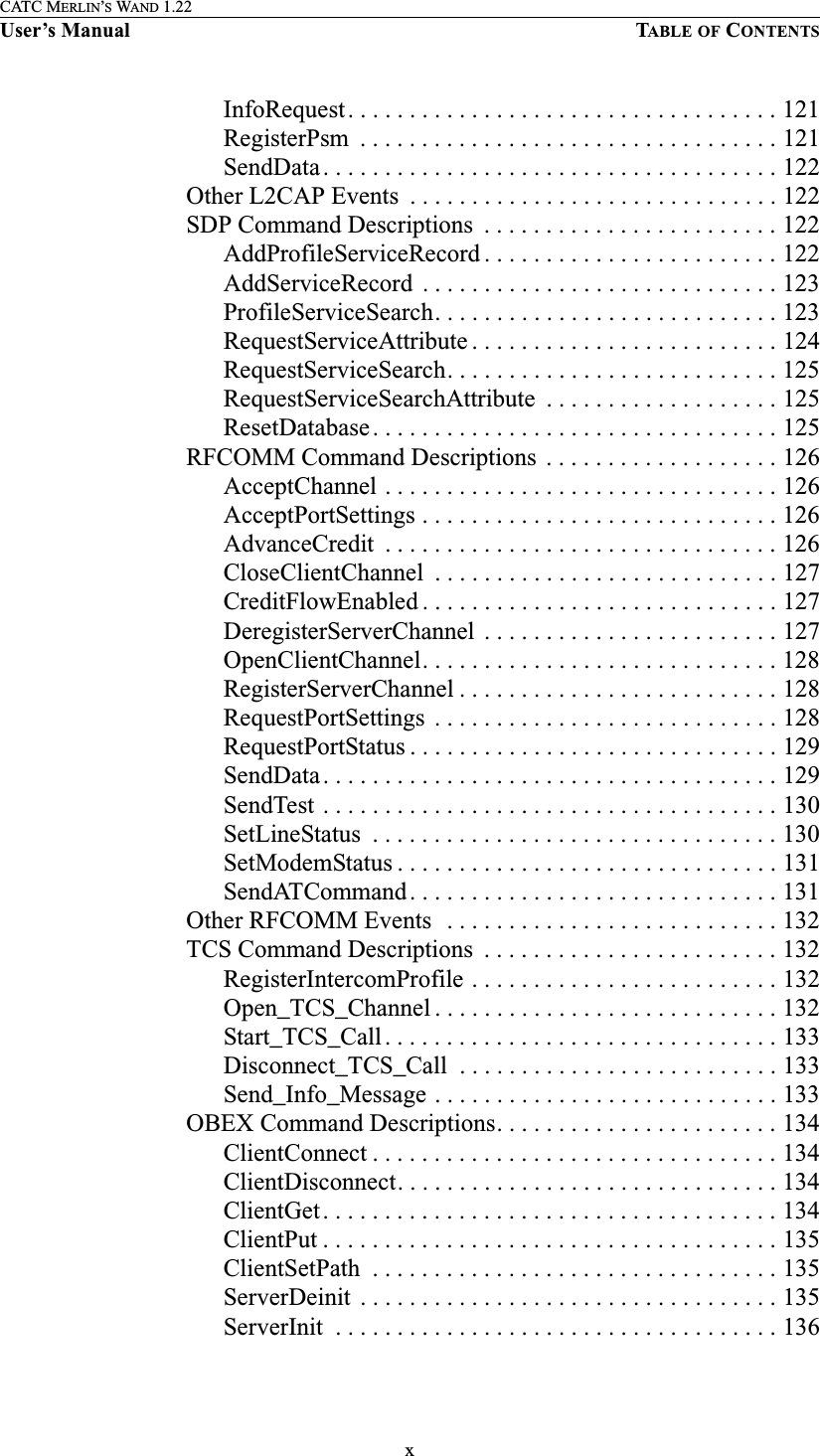 xCATC MERLIN’S WAND 1.22User’s Manual TABLE OF CONTENTSInfoRequest. . . . . . . . . . . . . . . . . . . . . . . . . . . . . . . . . . . 121RegisterPsm  . . . . . . . . . . . . . . . . . . . . . . . . . . . . . . . . . . 121SendData. . . . . . . . . . . . . . . . . . . . . . . . . . . . . . . . . . . . . 122Other L2CAP Events  . . . . . . . . . . . . . . . . . . . . . . . . . . . . . . 122SDP Command Descriptions  . . . . . . . . . . . . . . . . . . . . . . . . 122AddProfileServiceRecord . . . . . . . . . . . . . . . . . . . . . . . . 122AddServiceRecord  . . . . . . . . . . . . . . . . . . . . . . . . . . . . . 123ProfileServiceSearch. . . . . . . . . . . . . . . . . . . . . . . . . . . . 123RequestServiceAttribute . . . . . . . . . . . . . . . . . . . . . . . . . 124RequestServiceSearch. . . . . . . . . . . . . . . . . . . . . . . . . . . 125RequestServiceSearchAttribute  . . . . . . . . . . . . . . . . . . . 125ResetDatabase. . . . . . . . . . . . . . . . . . . . . . . . . . . . . . . . . 125RFCOMM Command Descriptions . . . . . . . . . . . . . . . . . . . 126AcceptChannel . . . . . . . . . . . . . . . . . . . . . . . . . . . . . . . . 126AcceptPortSettings . . . . . . . . . . . . . . . . . . . . . . . . . . . . . 126AdvanceCredit  . . . . . . . . . . . . . . . . . . . . . . . . . . . . . . . . 126CloseClientChannel  . . . . . . . . . . . . . . . . . . . . . . . . . . . . 127CreditFlowEnabled . . . . . . . . . . . . . . . . . . . . . . . . . . . . . 127DeregisterServerChannel  . . . . . . . . . . . . . . . . . . . . . . . . 127OpenClientChannel. . . . . . . . . . . . . . . . . . . . . . . . . . . . . 128RegisterServerChannel . . . . . . . . . . . . . . . . . . . . . . . . . . 128RequestPortSettings  . . . . . . . . . . . . . . . . . . . . . . . . . . . . 128RequestPortStatus . . . . . . . . . . . . . . . . . . . . . . . . . . . . . . 129SendData. . . . . . . . . . . . . . . . . . . . . . . . . . . . . . . . . . . . . 129SendTest . . . . . . . . . . . . . . . . . . . . . . . . . . . . . . . . . . . . . 130SetLineStatus  . . . . . . . . . . . . . . . . . . . . . . . . . . . . . . . . . 130SetModemStatus . . . . . . . . . . . . . . . . . . . . . . . . . . . . . . . 131SendATCommand. . . . . . . . . . . . . . . . . . . . . . . . . . . . . . 131Other RFCOMM Events  . . . . . . . . . . . . . . . . . . . . . . . . . . . 132TCS Command Descriptions  . . . . . . . . . . . . . . . . . . . . . . . . 132RegisterIntercomProfile . . . . . . . . . . . . . . . . . . . . . . . . . 132Open_TCS_Channel . . . . . . . . . . . . . . . . . . . . . . . . . . . . 132Start_TCS_Call. . . . . . . . . . . . . . . . . . . . . . . . . . . . . . . . 133Disconnect_TCS_Call  . . . . . . . . . . . . . . . . . . . . . . . . . . 133Send_Info_Message . . . . . . . . . . . . . . . . . . . . . . . . . . . . 133OBEX Command Descriptions. . . . . . . . . . . . . . . . . . . . . . . 134ClientConnect . . . . . . . . . . . . . . . . . . . . . . . . . . . . . . . . . 134ClientDisconnect. . . . . . . . . . . . . . . . . . . . . . . . . . . . . . . 134ClientGet. . . . . . . . . . . . . . . . . . . . . . . . . . . . . . . . . . . . . 134ClientPut . . . . . . . . . . . . . . . . . . . . . . . . . . . . . . . . . . . . . 135ClientSetPath  . . . . . . . . . . . . . . . . . . . . . . . . . . . . . . . . . 135ServerDeinit  . . . . . . . . . . . . . . . . . . . . . . . . . . . . . . . . . . 135ServerInit  . . . . . . . . . . . . . . . . . . . . . . . . . . . . . . . . . . . . 136