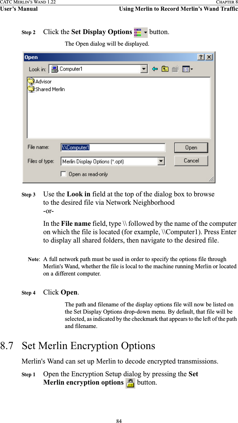 84CATC MERLIN’S WAND 1.22 CHAPTER 8User’s Manual Using Merlin to Record Merlin’s Wand TrafficStep 2 Click the Set Display Options   button.The Open dialog will be displayed.Step 3 Use the Look in field at the top of the dialog box to browse to the desired file via Network Neighborhood-or-In the File name field, type \\ followed by the name of the computer on which the file is located (for example, \\Computer1). Press Enter to display all shared folders, then navigate to the desired file.Note: A full network path must be used in order to specify the options file through Merlin&apos;s Wand, whether the file is local to the machine running Merlin or located on a different computer.Step 4 Click Open.The path and filename of the display options file will now be listed on the Set Display Options drop-down menu. By default, that file will be selected, as indicated by the checkmark that appears to the left of the path and filename.8.7 Set Merlin Encryption OptionsMerlin&apos;s Wand can set up Merlin to decode encrypted transmissions.Step 1 Open the Encryption Setup dialog by pressing the Set Merlin encryption options   button.