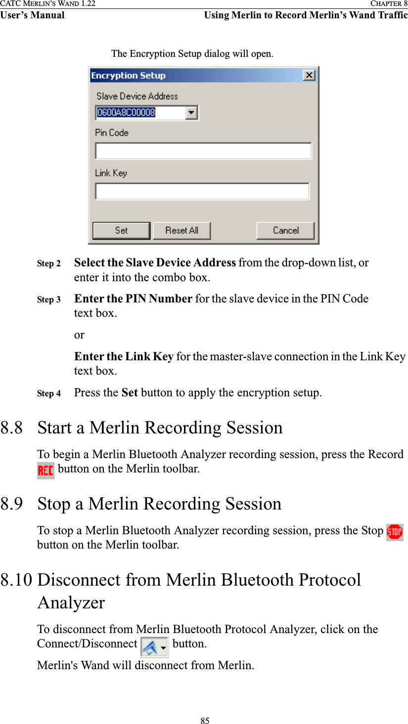  85CATC MERLIN’S WAND 1.22 CHAPTER 8User’s Manual Using Merlin to Record Merlin’s Wand TrafficThe Encryption Setup dialog will open.Step 2 Select the Slave Device Address from the drop-down list, or enter it into the combo box.Step 3 Enter the PIN Number for the slave device in the PIN Code text box.orEnter the Link Key for the master-slave connection in the Link Key text box.Step 4 Press the Set button to apply the encryption setup.8.8 Start a Merlin Recording SessionTo begin a Merlin Bluetooth Analyzer recording session, press the Record  button on the Merlin toolbar.8.9 Stop a Merlin Recording SessionTo stop a Merlin Bluetooth Analyzer recording session, press the Stop   button on the Merlin toolbar.8.10 Disconnect from Merlin Bluetooth Protocol AnalyzerTo disconnect from Merlin Bluetooth Protocol Analyzer, click on the Connect/Disconnect   button.Merlin&apos;s Wand will disconnect from Merlin.