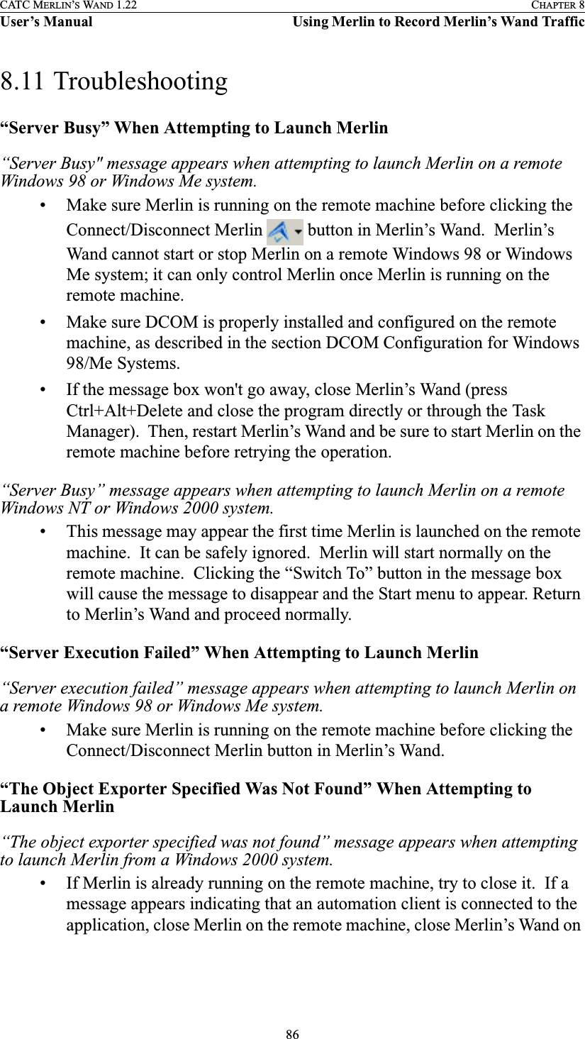 86CATC MERLIN’S WAND 1.22 CHAPTER 8User’s Manual Using Merlin to Record Merlin’s Wand Traffic8.11 Troubleshooting“Server Busy” When Attempting to Launch Merlin“Server Busy&quot; message appears when attempting to launch Merlin on a remote Windows 98 or Windows Me system.• Make sure Merlin is running on the remote machine before clicking the Connect/Disconnect Merlin   button in Merlin’s Wand.  Merlin’s Wand cannot start or stop Merlin on a remote Windows 98 or Windows Me system; it can only control Merlin once Merlin is running on the remote machine. • Make sure DCOM is properly installed and configured on the remote machine, as described in the section DCOM Configuration for Windows 98/Me Systems.• If the message box won&apos;t go away, close Merlin’s Wand (press Ctrl+Alt+Delete and close the program directly or through the Task Manager).  Then, restart Merlin’s Wand and be sure to start Merlin on the remote machine before retrying the operation.“Server Busy” message appears when attempting to launch Merlin on a remote Windows NT or Windows 2000 system.• This message may appear the first time Merlin is launched on the remote machine.  It can be safely ignored.  Merlin will start normally on the remote machine.  Clicking the “Switch To” button in the message box will cause the message to disappear and the Start menu to appear. Return to Merlin’s Wand and proceed normally.“Server Execution Failed” When Attempting to Launch Merlin“Server execution failed” message appears when attempting to launch Merlin on a remote Windows 98 or Windows Me system.• Make sure Merlin is running on the remote machine before clicking the Connect/Disconnect Merlin button in Merlin’s Wand.“The Object Exporter Specified Was Not Found” When Attempting to Launch Merlin“The object exporter specified was not found” message appears when attempting to launch Merlin from a Windows 2000 system.• If Merlin is already running on the remote machine, try to close it.  If a message appears indicating that an automation client is connected to the application, close Merlin on the remote machine, close Merlin’s Wand on 