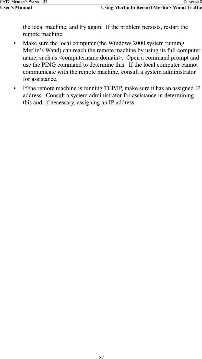  87CATC MERLIN’S WAND 1.22 CHAPTER 8User’s Manual Using Merlin to Record Merlin’s Wand Trafficthe local machine, and try again.  If the problem persists, restart the remote machine.• Make sure the local computer (the Windows 2000 system running Merlin’s Wand) can reach the remote machine by using its full computer name, such as &lt;computername.domain&gt;.  Open a command prompt and use the PING command to determine this.  If the local computer cannot communicate with the remote machine, consult a system administrator for assistance.• If the remote machine is running TCP/IP, make sure it has an assigned IP address.  Consult a system administrator for assistance in determining this and, if necessary, assigning an IP address.