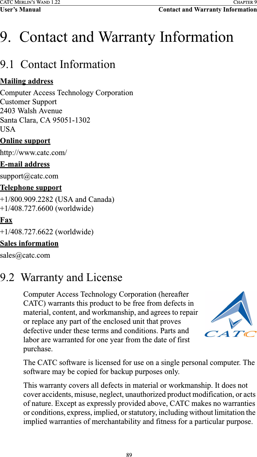  89CATC MERLIN’S WAND 1.22 CHAPTER 9User’s Manual Contact and Warranty Information9.  Contact and Warranty Information9.1  Contact InformationMailing addressComputer Access Technology CorporationCustomer Support2403 Walsh AvenueSanta Clara, CA 95051-1302USAOnline supporthttp://www.catc.com/E-mail addresssupport@catc.comTelephone support+1/800.909.2282 (USA and Canada)+1/408.727.6600 (worldwide)Fax+1/408.727.6622 (worldwide)Sales informationsales@catc.com9.2  Warranty and LicenseComputer Access Technology Corporation (hereafter CATC) warrants this product to be free from defects in material, content, and workmanship, and agrees to repair or replace any part of the enclosed unit that proves defective under these terms and conditions. Parts and labor are warranted for one year from the date of first purchase.The CATC software is licensed for use on a single personal computer. The software may be copied for backup purposes only.This warranty covers all defects in material or workmanship. It does not cover accidents, misuse, neglect, unauthorized product modification, or acts of nature. Except as expressly provided above, CATC makes no warranties or conditions, express, implied, or statutory, including without limitation the implied warranties of merchantability and fitness for a particular purpose.