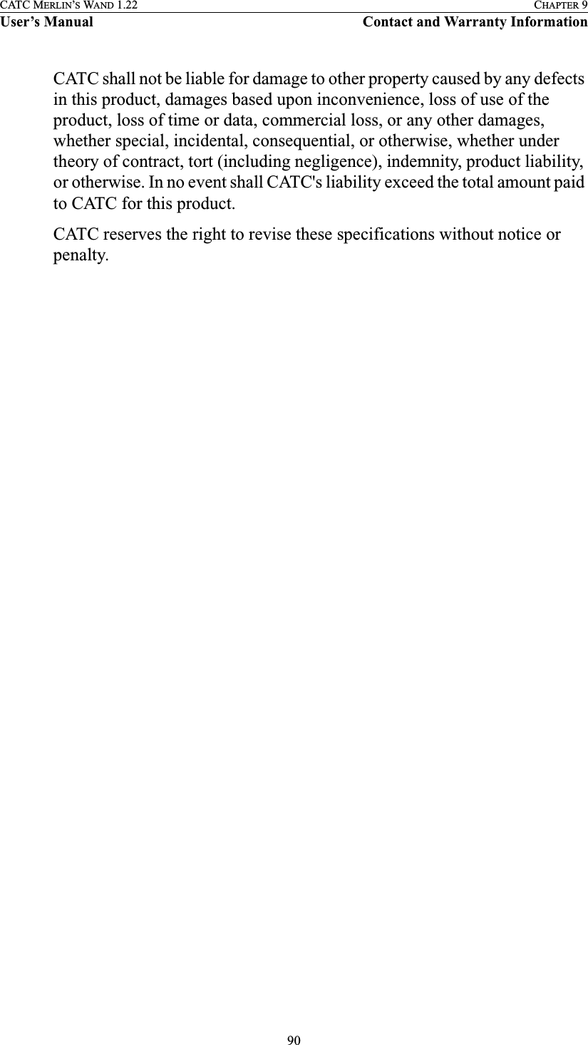 90CATC MERLIN’S WAND 1.22 CHAPTER 9User’s Manual Contact and Warranty InformationCATC shall not be liable for damage to other property caused by any defects in this product, damages based upon inconvenience, loss of use of the product, loss of time or data, commercial loss, or any other damages, whether special, incidental, consequential, or otherwise, whether under theory of contract, tort (including negligence), indemnity, product liability, or otherwise. In no event shall CATC&apos;s liability exceed the total amount paid to CATC for this product.CATC reserves the right to revise these specifications without notice or penalty.