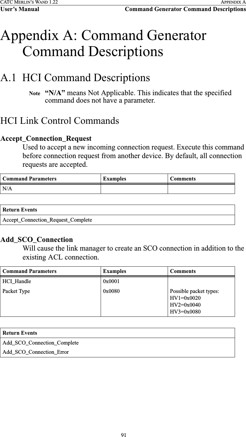  91CATC MERLIN’S WAND 1.22 APPENDIX AUser’s Manual Command Generator Command DescriptionsAppendix A: Command Generator Command DescriptionsA.1  HCI Command DescriptionsNote “N/A” means Not Applicable. This indicates that the specified command does not have a parameter.HCI Link Control CommandsAccept_Connection_RequestUsed to accept a new incoming connection request. Execute this command before connection request from another device. By default, all connection requests are accepted. Add_SCO_ConnectionWill cause the link manager to create an SCO connection in addition to the existing ACL connection.Command Parameters Examples CommentsN/AReturn EventsAccept_Connection_Request_CompleteCommand Parameters Examples CommentsHCI_Handle 0x0001Packet Type 0x0080 Possible packet types:HV1=0x0020HV2=0x0040HV3=0x0080Return EventsAdd_SCO_Connection_CompleteAdd_SCO_Connection_Error