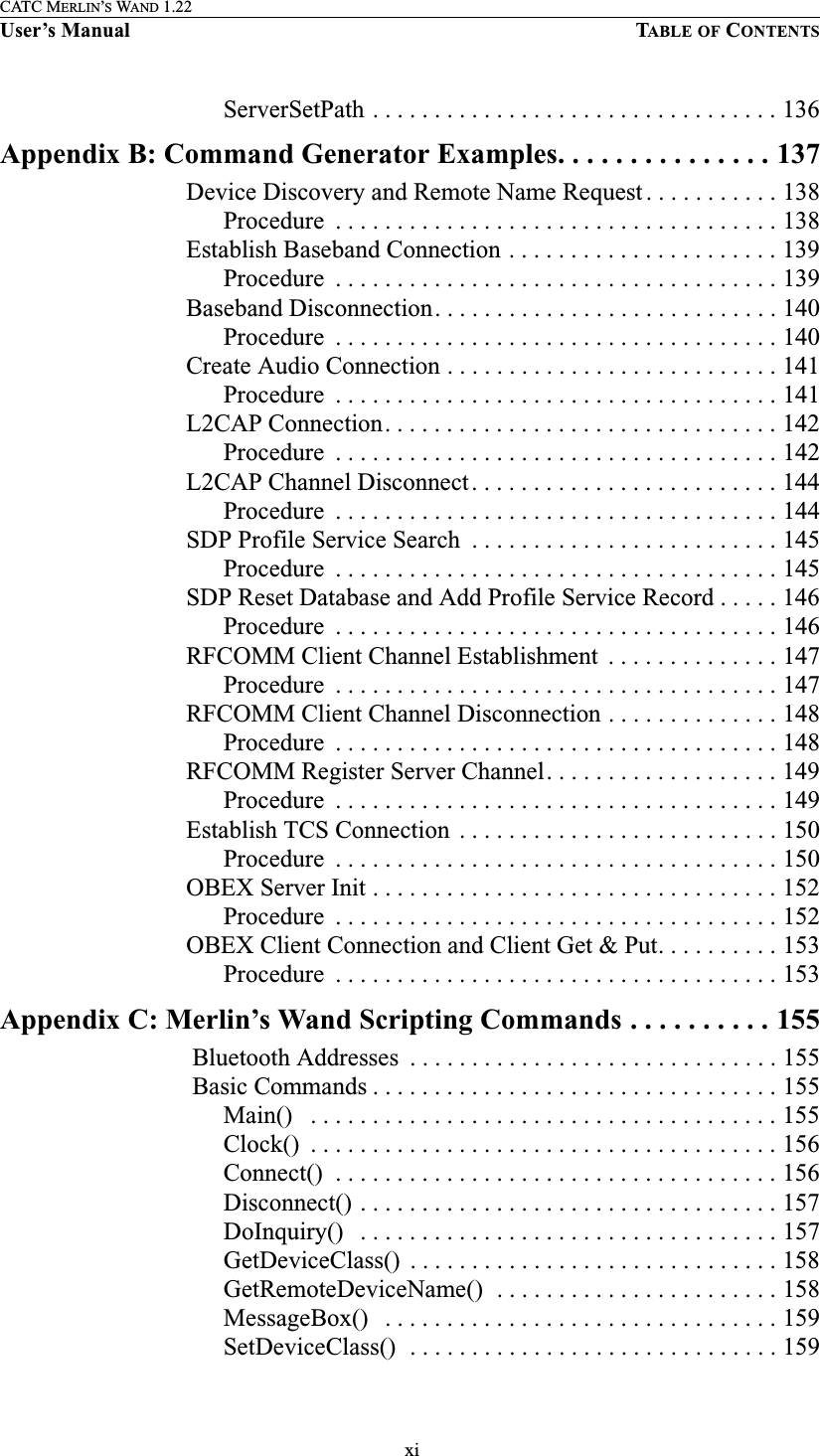  xiCATC MERLIN’S WAND 1.22User’s Manual TABLE OF CONTENTSServerSetPath . . . . . . . . . . . . . . . . . . . . . . . . . . . . . . . . . 136Appendix B: Command Generator Examples. . . . . . . . . . . . . . . 137Device Discovery and Remote Name Request . . . . . . . . . . . 138Procedure  . . . . . . . . . . . . . . . . . . . . . . . . . . . . . . . . . . . . 138Establish Baseband Connection . . . . . . . . . . . . . . . . . . . . . . 139Procedure  . . . . . . . . . . . . . . . . . . . . . . . . . . . . . . . . . . . . 139Baseband Disconnection. . . . . . . . . . . . . . . . . . . . . . . . . . . . 140Procedure  . . . . . . . . . . . . . . . . . . . . . . . . . . . . . . . . . . . . 140Create Audio Connection . . . . . . . . . . . . . . . . . . . . . . . . . . . 141Procedure  . . . . . . . . . . . . . . . . . . . . . . . . . . . . . . . . . . . . 141L2CAP Connection. . . . . . . . . . . . . . . . . . . . . . . . . . . . . . . . 142Procedure  . . . . . . . . . . . . . . . . . . . . . . . . . . . . . . . . . . . . 142L2CAP Channel Disconnect. . . . . . . . . . . . . . . . . . . . . . . . . 144Procedure  . . . . . . . . . . . . . . . . . . . . . . . . . . . . . . . . . . . . 144SDP Profile Service Search  . . . . . . . . . . . . . . . . . . . . . . . . . 145Procedure  . . . . . . . . . . . . . . . . . . . . . . . . . . . . . . . . . . . . 145SDP Reset Database and Add Profile Service Record . . . . . 146Procedure  . . . . . . . . . . . . . . . . . . . . . . . . . . . . . . . . . . . . 146RFCOMM Client Channel Establishment  . . . . . . . . . . . . . . 147Procedure  . . . . . . . . . . . . . . . . . . . . . . . . . . . . . . . . . . . . 147RFCOMM Client Channel Disconnection . . . . . . . . . . . . . . 148Procedure  . . . . . . . . . . . . . . . . . . . . . . . . . . . . . . . . . . . . 148RFCOMM Register Server Channel. . . . . . . . . . . . . . . . . . . 149Procedure  . . . . . . . . . . . . . . . . . . . . . . . . . . . . . . . . . . . . 149Establish TCS Connection  . . . . . . . . . . . . . . . . . . . . . . . . . . 150Procedure  . . . . . . . . . . . . . . . . . . . . . . . . . . . . . . . . . . . . 150OBEX Server Init . . . . . . . . . . . . . . . . . . . . . . . . . . . . . . . . . 152Procedure  . . . . . . . . . . . . . . . . . . . . . . . . . . . . . . . . . . . . 152OBEX Client Connection and Client Get &amp; Put. . . . . . . . . . 153Procedure  . . . . . . . . . . . . . . . . . . . . . . . . . . . . . . . . . . . . 153Appendix C: Merlin’s Wand Scripting Commands . . . . . . . . . . 155 Bluetooth Addresses  . . . . . . . . . . . . . . . . . . . . . . . . . . . . . . 155 Basic Commands . . . . . . . . . . . . . . . . . . . . . . . . . . . . . . . . . 155Main()   . . . . . . . . . . . . . . . . . . . . . . . . . . . . . . . . . . . . . . 155Clock()  . . . . . . . . . . . . . . . . . . . . . . . . . . . . . . . . . . . . . . 156Connect()  . . . . . . . . . . . . . . . . . . . . . . . . . . . . . . . . . . . . 156Disconnect() . . . . . . . . . . . . . . . . . . . . . . . . . . . . . . . . . . 157DoInquiry()   . . . . . . . . . . . . . . . . . . . . . . . . . . . . . . . . . . 157GetDeviceClass()  . . . . . . . . . . . . . . . . . . . . . . . . . . . . . . 158GetRemoteDeviceName()  . . . . . . . . . . . . . . . . . . . . . . . 158MessageBox()   . . . . . . . . . . . . . . . . . . . . . . . . . . . . . . . . 159SetDeviceClass()  . . . . . . . . . . . . . . . . . . . . . . . . . . . . . . 159