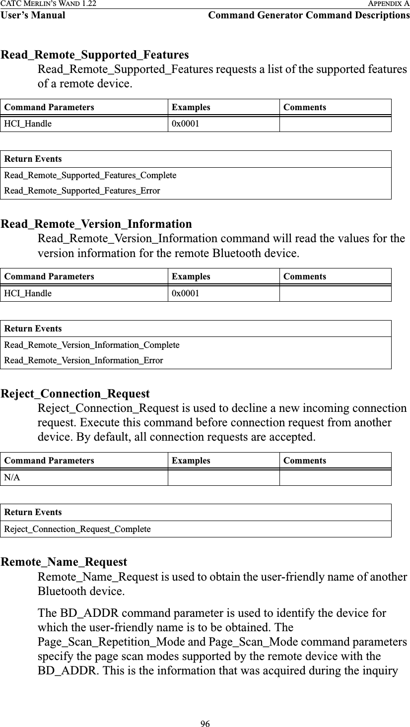 96CATC MERLIN’S WAND 1.22 APPENDIX AUser’s Manual Command Generator Command DescriptionsRead_Remote_Supported_FeaturesRead_Remote_Supported_Features requests a list of the supported features of a remote device.Read_Remote_Version_InformationRead_Remote_Version_Information command will read the values for the version information for the remote Bluetooth device.Reject_Connection_RequestReject_Connection_Request is used to decline a new incoming connection request. Execute this command before connection request from another device. By default, all connection requests are accepted.Remote_Name_RequestRemote_Name_Request is used to obtain the user-friendly name of another Bluetooth device.The BD_ADDR command parameter is used to identify the device for which the user-friendly name is to be obtained. The Page_Scan_Repetition_Mode and Page_Scan_Mode command parameters specify the page scan modes supported by the remote device with the BD_ADDR. This is the information that was acquired during the inquiry Command Parameters Examples CommentsHCI_Handle 0x0001Return EventsRead_Remote_Supported_Features_CompleteRead_Remote_Supported_Features_ErrorCommand Parameters Examples CommentsHCI_Handle 0x0001Return EventsRead_Remote_Version_Information_CompleteRead_Remote_Version_Information_ErrorCommand Parameters Examples CommentsN/AReturn EventsReject_Connection_Request_Complete