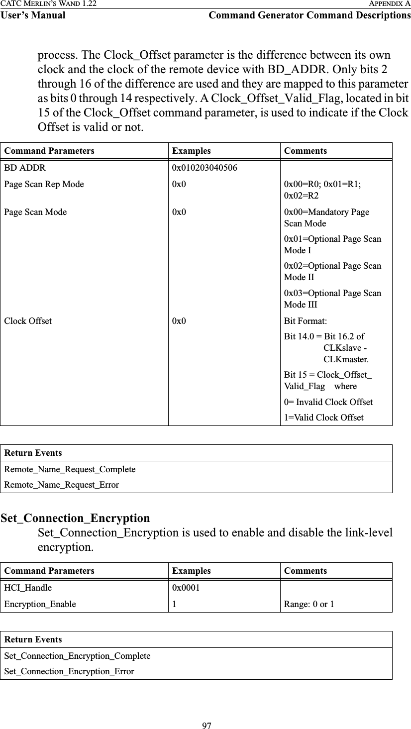  97CATC MERLIN’S WAND 1.22 APPENDIX AUser’s Manual Command Generator Command Descriptionsprocess. The Clock_Offset parameter is the difference between its own clock and the clock of the remote device with BD_ADDR. Only bits 2 through 16 of the difference are used and they are mapped to this parameter as bits 0 through 14 respectively. A Clock_Offset_Valid_Flag, located in bit 15 of the Clock_Offset command parameter, is used to indicate if the Clock Offset is valid or not.Set_Connection_EncryptionSet_Connection_Encryption is used to enable and disable the link-level encryption.Command Parameters Examples CommentsBD ADDR 0x010203040506Page Scan Rep Mode 0x0 0x00=R0; 0x01=R1; 0x02=R2Page Scan Mode 0x0 0x00=Mandatory Page Scan Mode0x01=Optional Page Scan Mode I0x02=Optional Page Scan Mode II0x03=Optional Page Scan Mode IIIClock Offset 0x0 Bit Format:Bit 14.0 = Bit 16.2 of                  CLKslave -                 CLKmaster.Bit 15 = Clock_Offset_Valid_Flag    where0= Invalid Clock Offset1=Valid Clock OffsetReturn EventsRemote_Name_Request_CompleteRemote_Name_Request_ErrorCommand Parameters Examples CommentsHCI_Handle 0x0001Encryption_Enable 1 Range: 0 or 1Return EventsSet_Connection_Encryption_CompleteSet_Connection_Encryption_Error