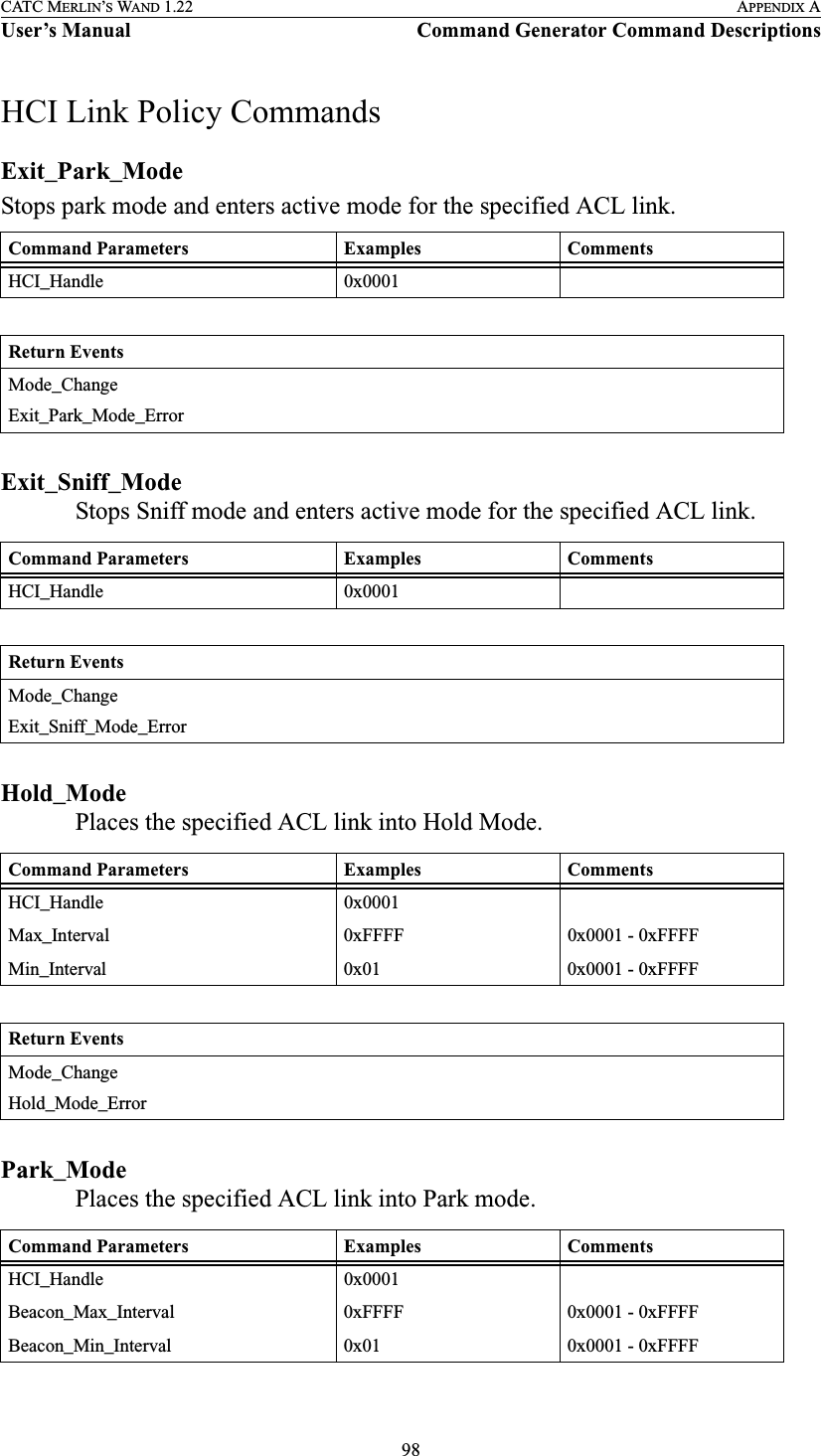 98CATC MERLIN’S WAND 1.22 APPENDIX AUser’s Manual Command Generator Command DescriptionsHCI Link Policy CommandsExit_Park_ModeStops park mode and enters active mode for the specified ACL link.Exit_Sniff_ModeStops Sniff mode and enters active mode for the specified ACL link.Hold_ModePlaces the specified ACL link into Hold Mode.Park_ModePlaces the specified ACL link into Park mode.Command Parameters Examples CommentsHCI_Handle 0x0001Return EventsMode_ChangeExit_Park_Mode_ErrorCommand Parameters Examples CommentsHCI_Handle 0x0001Return EventsMode_ChangeExit_Sniff_Mode_ErrorCommand Parameters Examples CommentsHCI_Handle 0x0001Max_Interval 0xFFFF 0x0001 - 0xFFFFMin_Interval 0x01 0x0001 - 0xFFFFReturn EventsMode_ChangeHold_Mode_ErrorCommand Parameters Examples CommentsHCI_Handle 0x0001Beacon_Max_Interval 0xFFFF 0x0001 - 0xFFFFBeacon_Min_Interval 0x01 0x0001 - 0xFFFF