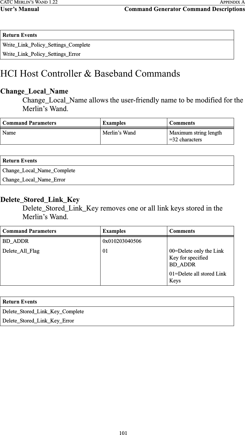  101CATC MERLIN’S WAND 1.22 APPENDIX AUser’s Manual Command Generator Command DescriptionsHCI Host Controller &amp; Baseband CommandsChange_Local_NameChange_Local_Name allows the user-friendly name to be modified for the Merlin’s Wand.Delete_Stored_Link_KeyDelete_Stored_Link_Key removes one or all link keys stored in the Merlin’s Wand.Return EventsWrite_Link_Policy_Settings_CompleteWrite_Link_Policy_Settings_ErrorCommand Parameters Examples CommentsName Merlin’s Wand Maximum string length =32 charactersReturn EventsChange_Local_Name_CompleteChange_Local_Name_ErrorCommand Parameters Examples CommentsBD_ADDR 0x010203040506Delete_All_Flag 01 00=Delete only the Link Key for specified BD_ADDR01=Delete all stored Link KeysReturn EventsDelete_Stored_Link_Key_CompleteDelete_Stored_Link_Key_Error