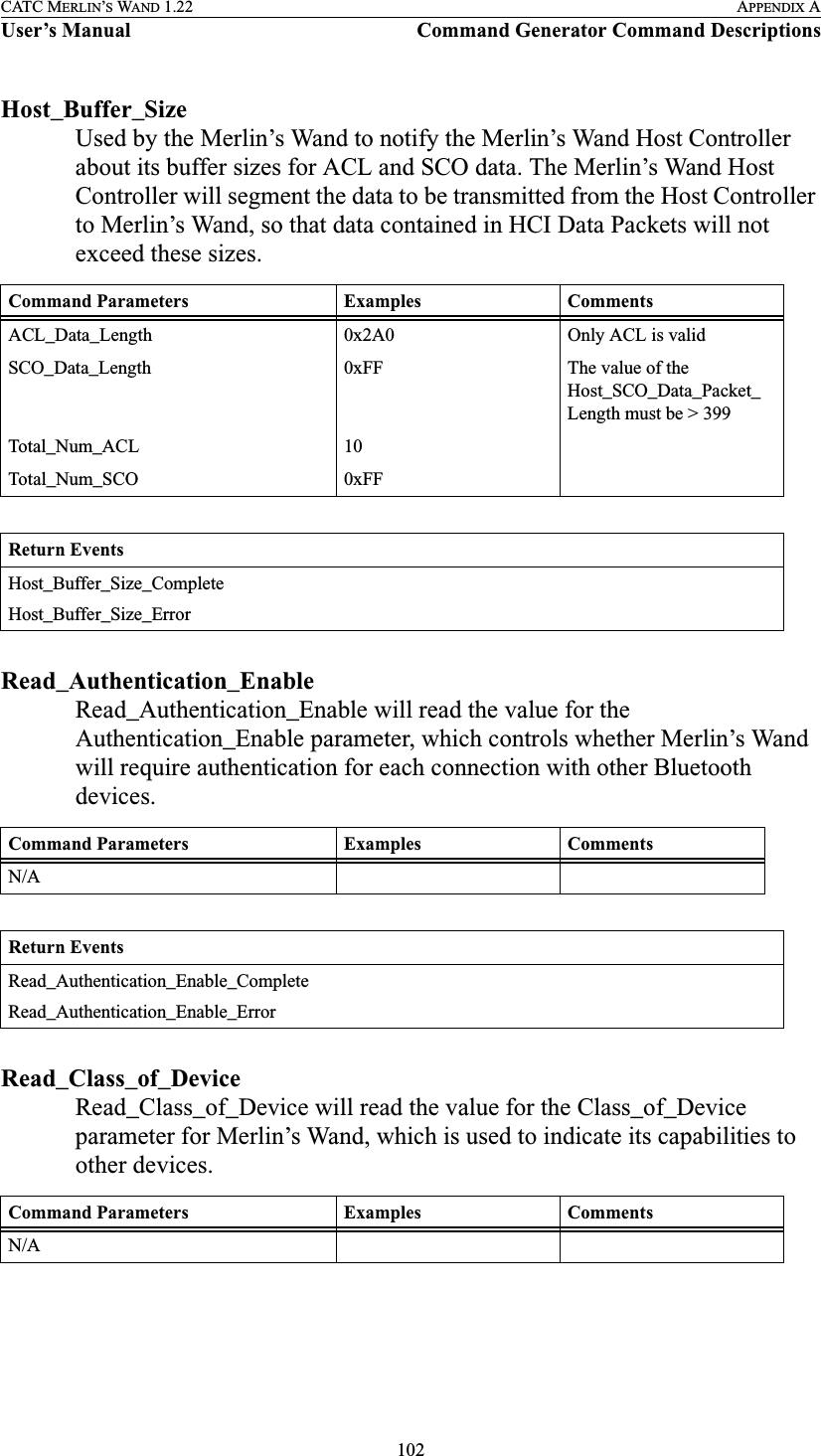 102CATC MERLIN’S WAND 1.22 APPENDIX AUser’s Manual Command Generator Command DescriptionsHost_Buffer_SizeUsed by the Merlin’s Wand to notify the Merlin’s Wand Host Controller about its buffer sizes for ACL and SCO data. The Merlin’s Wand Host Controller will segment the data to be transmitted from the Host Controller to Merlin’s Wand, so that data contained in HCI Data Packets will not exceed these sizes.Read_Authentication_EnableRead_Authentication_Enable will read the value for the Authentication_Enable parameter, which controls whether Merlin’s Wand will require authentication for each connection with other Bluetooth devices.Read_Class_of_DeviceRead_Class_of_Device will read the value for the Class_of_Device parameter for Merlin’s Wand, which is used to indicate its capabilities to other devices.Command Parameters Examples CommentsACL_Data_Length 0x2A0 Only ACL is validSCO_Data_Length 0xFF The value of the Host_SCO_Data_Packet_Length must be &gt; 399Total_Num_ACL 10Total_Num_SCO 0xFFReturn EventsHost_Buffer_Size_CompleteHost_Buffer_Size_ErrorCommand Parameters Examples CommentsN/AReturn EventsRead_Authentication_Enable_CompleteRead_Authentication_Enable_ErrorCommand Parameters Examples CommentsN/A