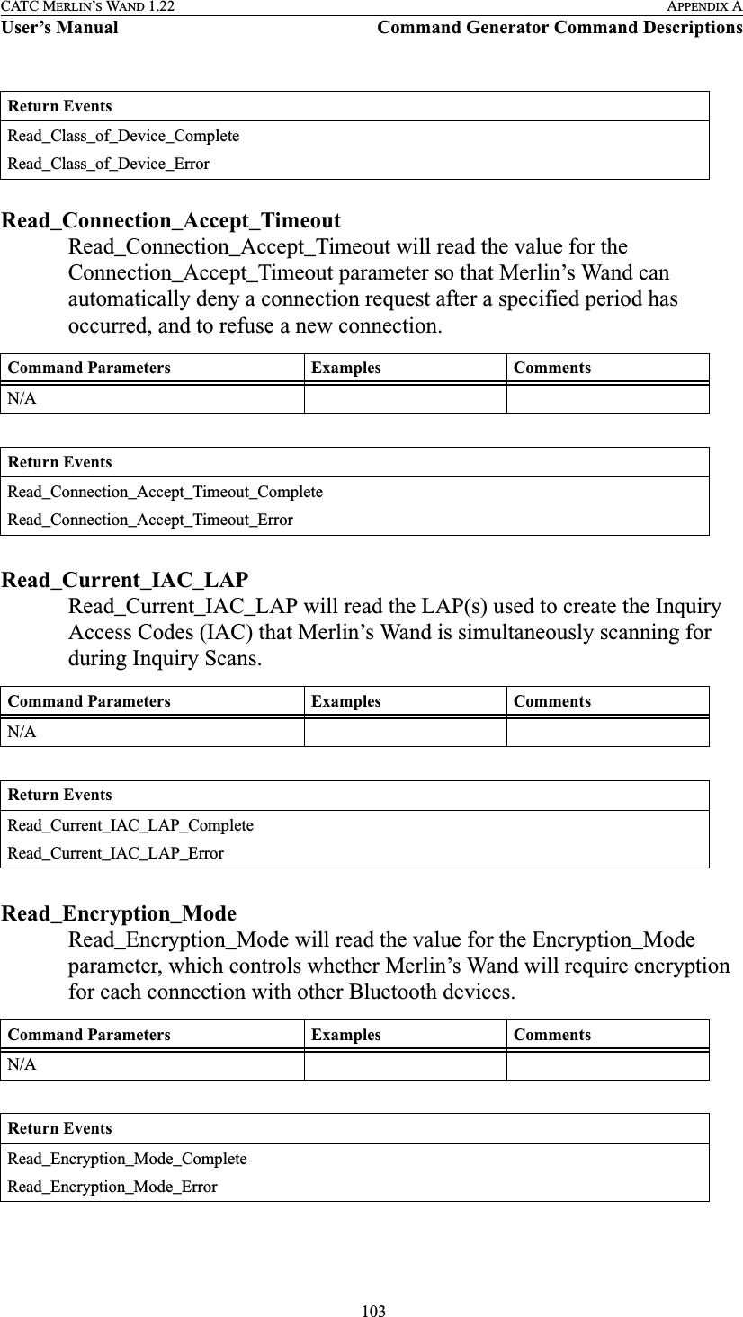  103CATC MERLIN’S WAND 1.22 APPENDIX AUser’s Manual Command Generator Command DescriptionsRead_Connection_Accept_TimeoutRead_Connection_Accept_Timeout will read the value for the Connection_Accept_Timeout parameter so that Merlin’s Wand can automatically deny a connection request after a specified period has occurred, and to refuse a new connection.Read_Current_IAC_LAPRead_Current_IAC_LAP will read the LAP(s) used to create the Inquiry Access Codes (IAC) that Merlin’s Wand is simultaneously scanning for during Inquiry Scans.Read_Encryption_ModeRead_Encryption_Mode will read the value for the Encryption_Mode parameter, which controls whether Merlin’s Wand will require encryption for each connection with other Bluetooth devices.Return EventsRead_Class_of_Device_CompleteRead_Class_of_Device_ErrorCommand Parameters Examples CommentsN/AReturn EventsRead_Connection_Accept_Timeout_CompleteRead_Connection_Accept_Timeout_ErrorCommand Parameters Examples CommentsN/AReturn EventsRead_Current_IAC_LAP_CompleteRead_Current_IAC_LAP_ErrorCommand Parameters Examples CommentsN/AReturn EventsRead_Encryption_Mode_CompleteRead_Encryption_Mode_Error