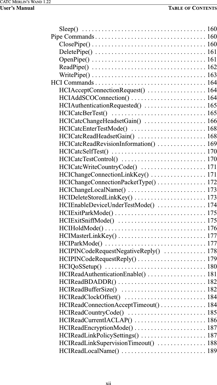 xiiCATC MERLIN’S WAND 1.22User’s Manual TABLE OF CONTENTSSleep()  . . . . . . . . . . . . . . . . . . . . . . . . . . . . . . . . . . . . . . 160 Pipe Commands . . . . . . . . . . . . . . . . . . . . . . . . . . . . . . . . . . 160ClosePipe() . . . . . . . . . . . . . . . . . . . . . . . . . . . . . . . . . . . 160DeletePipe()  . . . . . . . . . . . . . . . . . . . . . . . . . . . . . . . . . . 161OpenPipe()  . . . . . . . . . . . . . . . . . . . . . . . . . . . . . . . . . . . 161ReadPipe()  . . . . . . . . . . . . . . . . . . . . . . . . . . . . . . . . . . . 162WritePipe() . . . . . . . . . . . . . . . . . . . . . . . . . . . . . . . . . . . 163 HCI Commands . . . . . . . . . . . . . . . . . . . . . . . . . . . . . . . . . . 164HCIAcceptConnectionRequest()  . . . . . . . . . . . . . . . . . . 164HCIAddSCOConnection() . . . . . . . . . . . . . . . . . . . . . . . 164HCIAuthenticationRequested()  . . . . . . . . . . . . . . . . . . . 165HCICatcBerTest()   . . . . . . . . . . . . . . . . . . . . . . . . . . . . . 165HCICatcChangeHeadsetGain()  . . . . . . . . . . . . . . . . . . . 166HCICatcEnterTestMode()   . . . . . . . . . . . . . . . . . . . . . . . 168HCICatcReadHeadsetGain()  . . . . . . . . . . . . . . . . . . . . . 168HCICatcReadRevisionInformation()  . . . . . . . . . . . . . . . 169HCICatcSelfTest()  . . . . . . . . . . . . . . . . . . . . . . . . . . . . . 170HCICatcTestControl()  . . . . . . . . . . . . . . . . . . . . . . . . . . 170HCICatcWriteCountryCode()   . . . . . . . . . . . . . . . . . . . . 171HCIChangeConnectionLinkKey()  . . . . . . . . . . . . . . . . . 171HCIChangeConnectionPacketType() . . . . . . . . . . . . . . . 172HCIChangeLocalName()  . . . . . . . . . . . . . . . . . . . . . . . . 173HCIDeleteStoredLinkKey() . . . . . . . . . . . . . . . . . . . . . . 173HCIEnableDeviceUnderTestMode()  . . . . . . . . . . . . . . . 174HCIExitParkMode() . . . . . . . . . . . . . . . . . . . . . . . . . . . . 175HCIExitSniffMode()   . . . . . . . . . . . . . . . . . . . . . . . . . . . 175HCIHoldMode() . . . . . . . . . . . . . . . . . . . . . . . . . . . . . . . 176HCIMasterLinkKey() . . . . . . . . . . . . . . . . . . . . . . . . . . . 177HCIParkMode()  . . . . . . . . . . . . . . . . . . . . . . . . . . . . . . . 177HCIPINCodeRequestNegativeReply()   . . . . . . . . . . . . . 178HCIPINCodeRequestReply() . . . . . . . . . . . . . . . . . . . . . 179HCIQoSSetup()  . . . . . . . . . . . . . . . . . . . . . . . . . . . . . . . 180HCIReadAuthenticationEnable() . . . . . . . . . . . . . . . . . . 181HCIReadBDADDR() . . . . . . . . . . . . . . . . . . . . . . . . . . . 182HCIReadBufferSize()   . . . . . . . . . . . . . . . . . . . . . . . . . . 182HCIReadClockOffset()   . . . . . . . . . . . . . . . . . . . . . . . . . 184HCIReadConnectionAcceptTimeout() . . . . . . . . . . . . . . 184HCIReadCountryCode()   . . . . . . . . . . . . . . . . . . . . . . . . 185HCIReadCurrentIACLAP()  . . . . . . . . . . . . . . . . . . . . . . 186HCIReadEncryptionMode() . . . . . . . . . . . . . . . . . . . . . . 187HCIReadLinkPolicySettings()  . . . . . . . . . . . . . . . . . . . . 187HCIReadLinkSupervisionTimeout()  . . . . . . . . . . . . . . . 188HCIReadLocalName()  . . . . . . . . . . . . . . . . . . . . . . . . . . 189