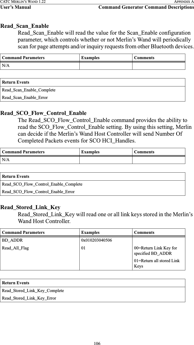 106CATC MERLIN’S WAND 1.22 APPENDIX AUser’s Manual Command Generator Command DescriptionsRead_Scan_EnableRead_Scan_Enable will read the value for the Scan_Enable configuration parameter, which controls whether or not Merlin’s Wand will periodically scan for page attempts and/or inquiry requests from other Bluetooth devices.Read_SCO_Flow_Control_EnableThe Read_SCO_Flow_Control_Enable command provides the ability to read the SCO_Flow_Control_Enable setting. By using this setting, Merlin can decide if the Merlin’s Wand Host Controller will send Number Of Completed Packets events for SCO HCI_Handles.Read_Stored_Link_KeyRead_Stored_Link_Key will read one or all link keys stored in the Merlin’s Wand Host Controller.Command Parameters Examples CommentsN/AReturn EventsRead_Scan_Enable_CompleteRead_Scan_Enable_ErrorCommand Parameters Examples CommentsN/AReturn EventsRead_SCO_Flow_Control_Enable_CompleteRead_SCO_Flow_Control_Enable_ErrorCommand Parameters Examples CommentsBD_ADDR 0x010203040506Read_All_Flag 01 00=Return Link Key for specified BD_ADDR01=Return all stored Link KeysReturn EventsRead_Stored_Link_Key_CompleteRead_Stored_Link_Key_Error