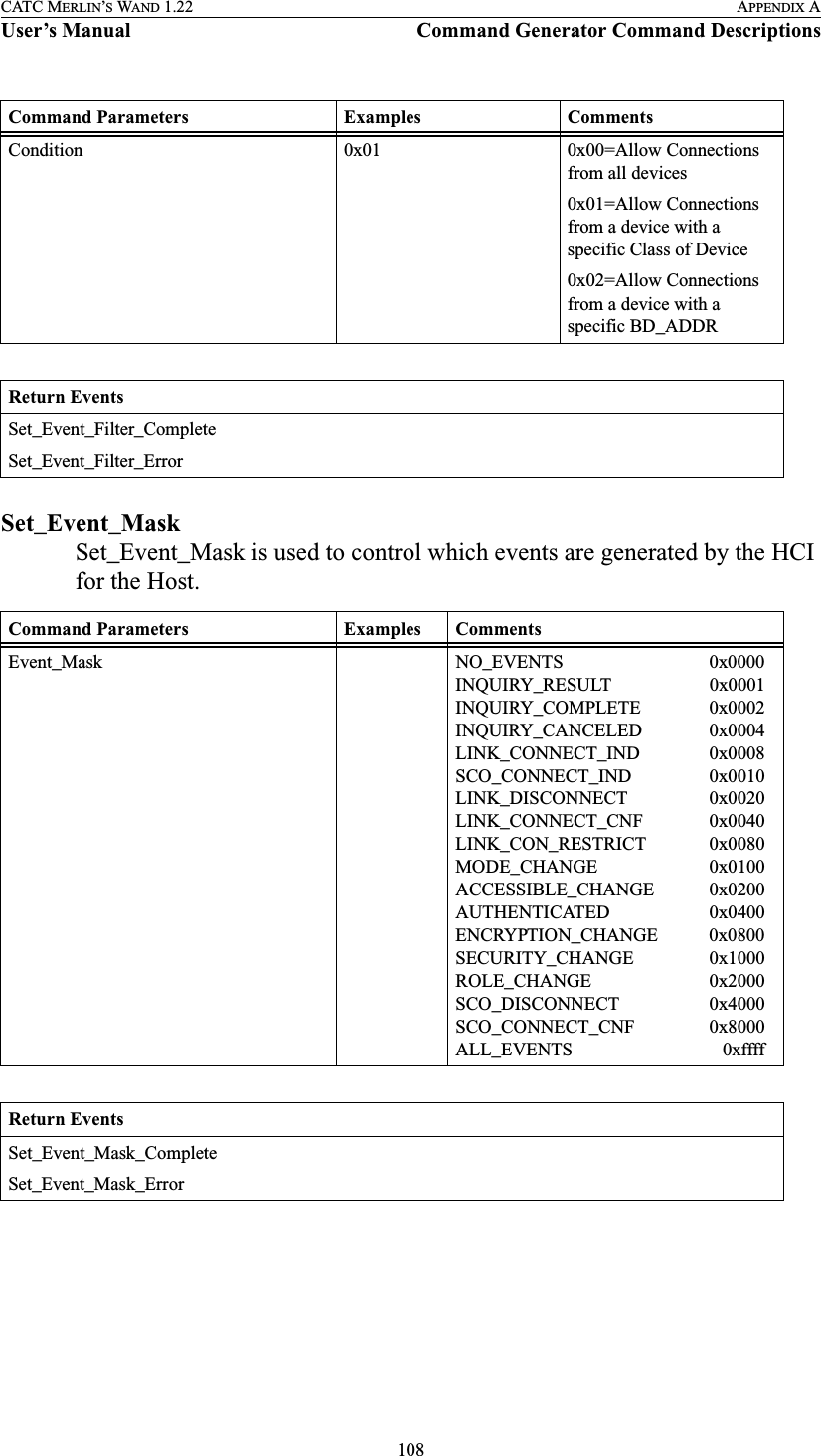 108CATC MERLIN’S WAND 1.22 APPENDIX AUser’s Manual Command Generator Command DescriptionsSet_Event_MaskSet_Event_Mask is used to control which events are generated by the HCI for the Host.Condition 0x01 0x00=Allow Connections from all devices0x01=Allow Connections from a device with a specific Class of Device0x02=Allow Connections from a device with a specific BD_ADDRReturn EventsSet_Event_Filter_CompleteSet_Event_Filter_ErrorCommand Parameters Examples CommentsEvent_Mask NO_EVENTS                          0x0000INQUIRY_RESULT                0x0001INQUIRY_COMPLETE        0x0002INQUIRY_CANCELED        0x0004LINK_CONNECT_IND        0x0008SCO_CONNECT_IND          0x0010LINK_DISCONNECT           0x0020LINK_CONNECT_CNF        0x0040LINK_CON_RESTRICT       0x0080MODE_CHANGE                  0x0100ACCESSIBLE_CHANGE      0x0200AUTHENTICATED               0x0400ENCRYPTION_CHANGE    0x0800SECURITY_CHANGE          0x1000ROLE_CHANGE                   0x2000SCO_DISCONNECT             0x4000SCO_CONNECT_CNF          0x8000ALL_EVENTS                        0xffffReturn EventsSet_Event_Mask_CompleteSet_Event_Mask_ErrorCommand Parameters Examples Comments