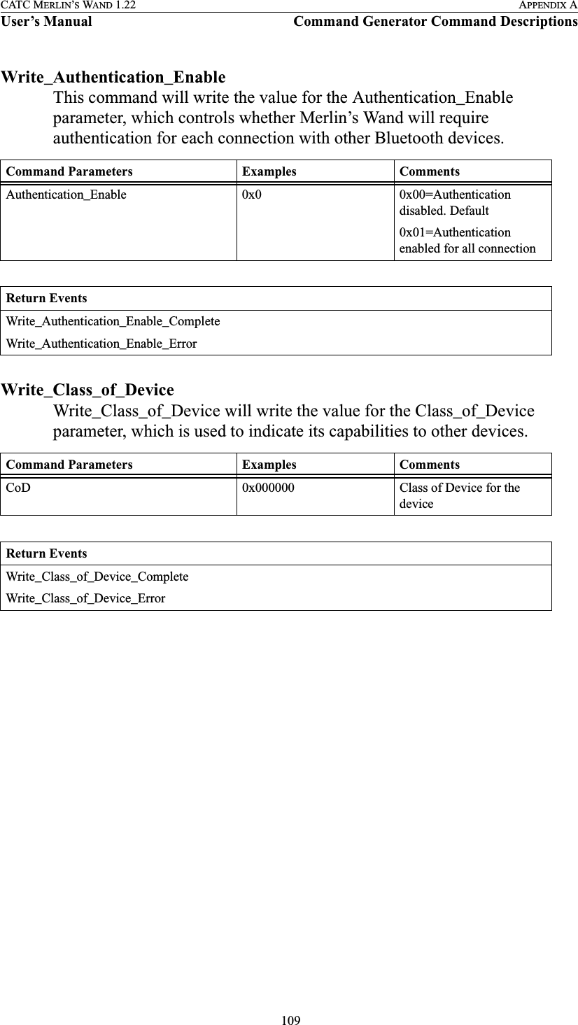  109CATC MERLIN’S WAND 1.22 APPENDIX AUser’s Manual Command Generator Command DescriptionsWrite_Authentication_EnableThis command will write the value for the Authentication_Enable parameter, which controls whether Merlin’s Wand will require authentication for each connection with other Bluetooth devices.Write_Class_of_DeviceWrite_Class_of_Device will write the value for the Class_of_Device parameter, which is used to indicate its capabilities to other devices.Command Parameters Examples CommentsAuthentication_Enable 0x0 0x00=Authentication disabled. Default0x01=Authentication enabled for all connectionReturn EventsWrite_Authentication_Enable_CompleteWrite_Authentication_Enable_ErrorCommand Parameters Examples CommentsCoD 0x000000 Class of Device for the deviceReturn EventsWrite_Class_of_Device_CompleteWrite_Class_of_Device_Error