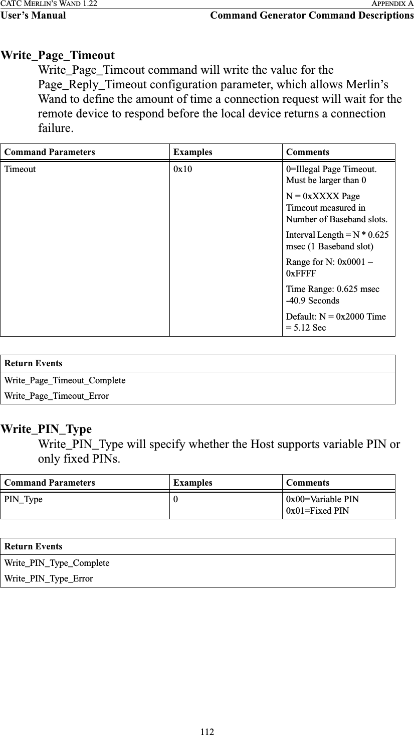 112CATC MERLIN’S WAND 1.22 APPENDIX AUser’s Manual Command Generator Command DescriptionsWrite_Page_TimeoutWrite_Page_Timeout command will write the value for the Page_Reply_Timeout configuration parameter, which allows Merlin’s Wand to define the amount of time a connection request will wait for the remote device to respond before the local device returns a connection failure.Write_PIN_TypeWrite_PIN_Type will specify whether the Host supports variable PIN or only fixed PINs.Command Parameters Examples CommentsTimeout 0x10 0=Illegal Page Timeout. Must be larger than 0N = 0xXXXX Page Timeout measured in Number of Baseband slots.Interval Length = N * 0.625 msec (1 Baseband slot)Range for N: 0x0001 – 0xFFFFTime Range: 0.625 msec -40.9 SecondsDefault: N = 0x2000 Time = 5.12 SecReturn EventsWrite_Page_Timeout_CompleteWrite_Page_Timeout_ErrorCommand Parameters Examples CommentsPIN_Type 0 0x00=Variable PIN0x01=Fixed PINReturn EventsWrite_PIN_Type_CompleteWrite_PIN_Type_Error