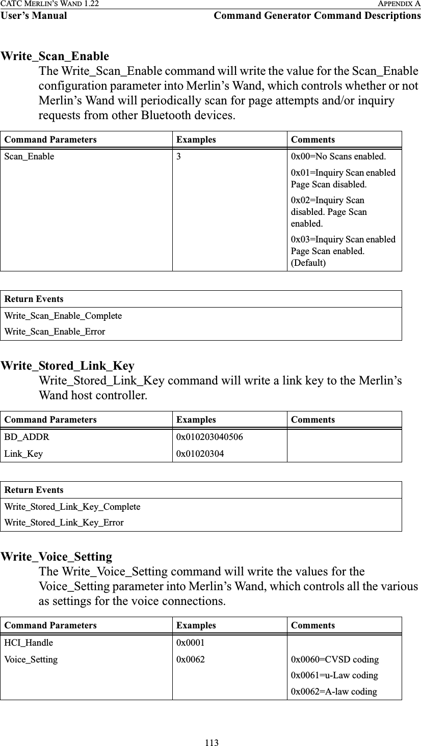  113CATC MERLIN’S WAND 1.22 APPENDIX AUser’s Manual Command Generator Command DescriptionsWrite_Scan_EnableThe Write_Scan_Enable command will write the value for the Scan_Enable configuration parameter into Merlin’s Wand, which controls whether or not Merlin’s Wand will periodically scan for page attempts and/or inquiry requests from other Bluetooth devices.Write_Stored_Link_KeyWrite_Stored_Link_Key command will write a link key to the Merlin’s Wand host controller.Write_Voice_SettingThe Write_Voice_Setting command will write the values for the Voice_Setting parameter into Merlin’s Wand, which controls all the various as settings for the voice connections. Command Parameters Examples CommentsScan_Enable 3 0x00=No Scans enabled. 0x01=Inquiry Scan enabled Page Scan disabled.0x02=Inquiry Scan disabled. Page Scan enabled.0x03=Inquiry Scan enabled Page Scan enabled. (Default)Return EventsWrite_Scan_Enable_CompleteWrite_Scan_Enable_ErrorCommand Parameters Examples CommentsBD_ADDR 0x010203040506Link_Key 0x01020304Return EventsWrite_Stored_Link_Key_CompleteWrite_Stored_Link_Key_ErrorCommand Parameters Examples CommentsHCI_Handle 0x0001Voice_Setting 0x0062 0x0060=CVSD coding 0x0061=u-Law coding0x0062=A-law coding