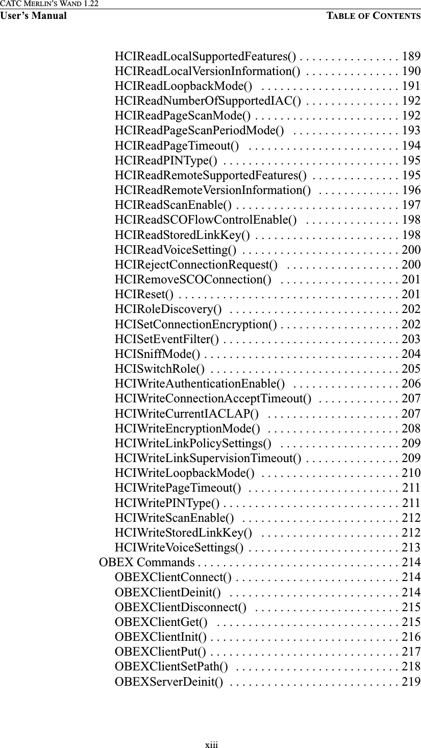  xiiiCATC MERLIN’S WAND 1.22User’s Manual TABLE OF CONTENTSHCIReadLocalSupportedFeatures() . . . . . . . . . . . . . . . . 189HCIReadLocalVersionInformation()  . . . . . . . . . . . . . . . 190HCIReadLoopbackMode()   . . . . . . . . . . . . . . . . . . . . . . 191HCIReadNumberOfSupportedIAC()  . . . . . . . . . . . . . . . 192HCIReadPageScanMode() . . . . . . . . . . . . . . . . . . . . . . . 192HCIReadPageScanPeriodMode()   . . . . . . . . . . . . . . . . . 193HCIReadPageTimeout()   . . . . . . . . . . . . . . . . . . . . . . . . 194HCIReadPINType()  . . . . . . . . . . . . . . . . . . . . . . . . . . . . 195HCIReadRemoteSupportedFeatures()  . . . . . . . . . . . . . . 195HCIReadRemoteVersionInformation()   . . . . . . . . . . . . . 196HCIReadScanEnable() . . . . . . . . . . . . . . . . . . . . . . . . . . 197HCIReadSCOFlowControlEnable()   . . . . . . . . . . . . . . . 198HCIReadStoredLinkKey()  . . . . . . . . . . . . . . . . . . . . . . . 198HCIReadVoiceSetting()  . . . . . . . . . . . . . . . . . . . . . . . . . 200HCIRejectConnectionRequest()   . . . . . . . . . . . . . . . . . . 200HCIRemoveSCOConnection()   . . . . . . . . . . . . . . . . . . . 201HCIReset()  . . . . . . . . . . . . . . . . . . . . . . . . . . . . . . . . . . . 201HCIRoleDiscovery()   . . . . . . . . . . . . . . . . . . . . . . . . . . . 202HCISetConnectionEncryption() . . . . . . . . . . . . . . . . . . . 202HCISetEventFilter() . . . . . . . . . . . . . . . . . . . . . . . . . . . . 203HCISniffMode() . . . . . . . . . . . . . . . . . . . . . . . . . . . . . . . 204HCISwitchRole()  . . . . . . . . . . . . . . . . . . . . . . . . . . . . . . 205HCIWriteAuthenticationEnable()   . . . . . . . . . . . . . . . . . 206HCIWriteConnectionAcceptTimeout()  . . . . . . . . . . . . . 207HCIWriteCurrentIACLAP()   . . . . . . . . . . . . . . . . . . . . . 207HCIWriteEncryptionMode()  . . . . . . . . . . . . . . . . . . . . . 208HCIWriteLinkPolicySettings()   . . . . . . . . . . . . . . . . . . . 209HCIWriteLinkSupervisionTimeout() . . . . . . . . . . . . . . . 209HCIWriteLoopbackMode()  . . . . . . . . . . . . . . . . . . . . . . 210HCIWritePageTimeout()  . . . . . . . . . . . . . . . . . . . . . . . . 211HCIWritePINType() . . . . . . . . . . . . . . . . . . . . . . . . . . . . 211HCIWriteScanEnable()   . . . . . . . . . . . . . . . . . . . . . . . . . 212HCIWriteStoredLinkKey()   . . . . . . . . . . . . . . . . . . . . . . 212HCIWriteVoiceSettings()  . . . . . . . . . . . . . . . . . . . . . . . . 213 OBEX Commands . . . . . . . . . . . . . . . . . . . . . . . . . . . . . . . . 214OBEXClientConnect() . . . . . . . . . . . . . . . . . . . . . . . . . . 214OBEXClientDeinit()   . . . . . . . . . . . . . . . . . . . . . . . . . . . 214OBEXClientDisconnect()   . . . . . . . . . . . . . . . . . . . . . . . 215OBEXClientGet()   . . . . . . . . . . . . . . . . . . . . . . . . . . . . . 215OBEXClientInit() . . . . . . . . . . . . . . . . . . . . . . . . . . . . . . 216OBEXClientPut() . . . . . . . . . . . . . . . . . . . . . . . . . . . . . . 217OBEXClientSetPath()  . . . . . . . . . . . . . . . . . . . . . . . . . . 218OBEXServerDeinit()  . . . . . . . . . . . . . . . . . . . . . . . . . . . 219