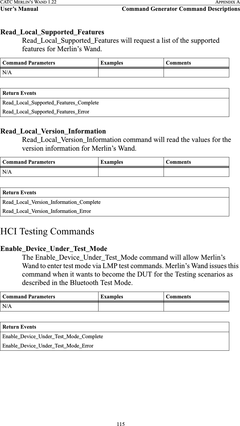  115CATC MERLIN’S WAND 1.22 APPENDIX AUser’s Manual Command Generator Command DescriptionsRead_Local_Supported_FeaturesRead_Local_Supported_Features will request a list of the supported features for Merlin’s Wand.Read_Local_Version_InformationRead_Local_Version_Information command will read the values for the version information for Merlin’s Wand.HCI Testing CommandsEnable_Device_Under_Test_ModeThe Enable_Device_Under_Test_Mode command will allow Merlin’s Wand to enter test mode via LMP test commands. Merlin’s Wand issues this command when it wants to become the DUT for the Testing scenarios as described in the Bluetooth Test Mode.Command Parameters Examples CommentsN/AReturn EventsRead_Local_Supported_Features_CompleteRead_Local_Supported_Features_ErrorCommand Parameters Examples CommentsN/AReturn EventsRead_Local_Version_Information_CompleteRead_Local_Version_Information_ErrorCommand Parameters Examples CommentsN/AReturn EventsEnable_Device_Under_Test_Mode_CompleteEnable_Device_Under_Test_Mode_Error