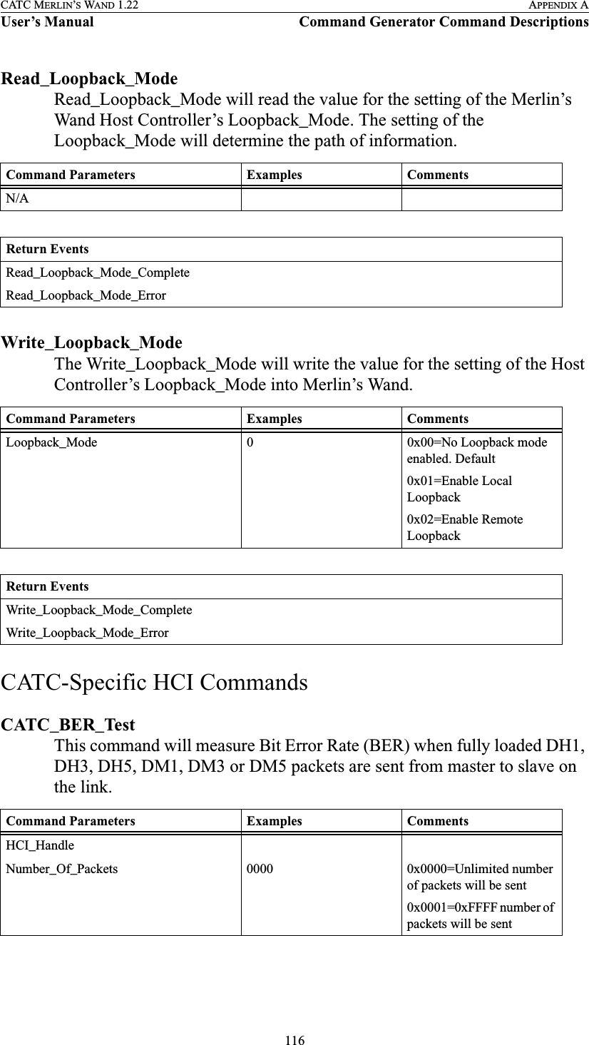 116CATC MERLIN’S WAND 1.22 APPENDIX AUser’s Manual Command Generator Command DescriptionsRead_Loopback_ModeRead_Loopback_Mode will read the value for the setting of the Merlin’s Wand Host Controller’s Loopback_Mode. The setting of the Loopback_Mode will determine the path of information.Write_Loopback_ModeThe Write_Loopback_Mode will write the value for the setting of the Host Controller’s Loopback_Mode into Merlin’s Wand. CATC-Specific HCI CommandsCATC_BER_TestThis command will measure Bit Error Rate (BER) when fully loaded DH1, DH3, DH5, DM1, DM3 or DM5 packets are sent from master to slave on the link. Command Parameters Examples CommentsN/AReturn EventsRead_Loopback_Mode_CompleteRead_Loopback_Mode_ErrorCommand Parameters Examples CommentsLoopback_Mode 0 0x00=No Loopback mode enabled. Default0x01=Enable Local Loopback0x02=Enable Remote LoopbackReturn EventsWrite_Loopback_Mode_CompleteWrite_Loopback_Mode_ErrorCommand Parameters Examples CommentsHCI_HandleNumber_Of_Packets 0000 0x0000=Unlimited number of packets will be sent0x0001=0xFFFF number of packets will be sent