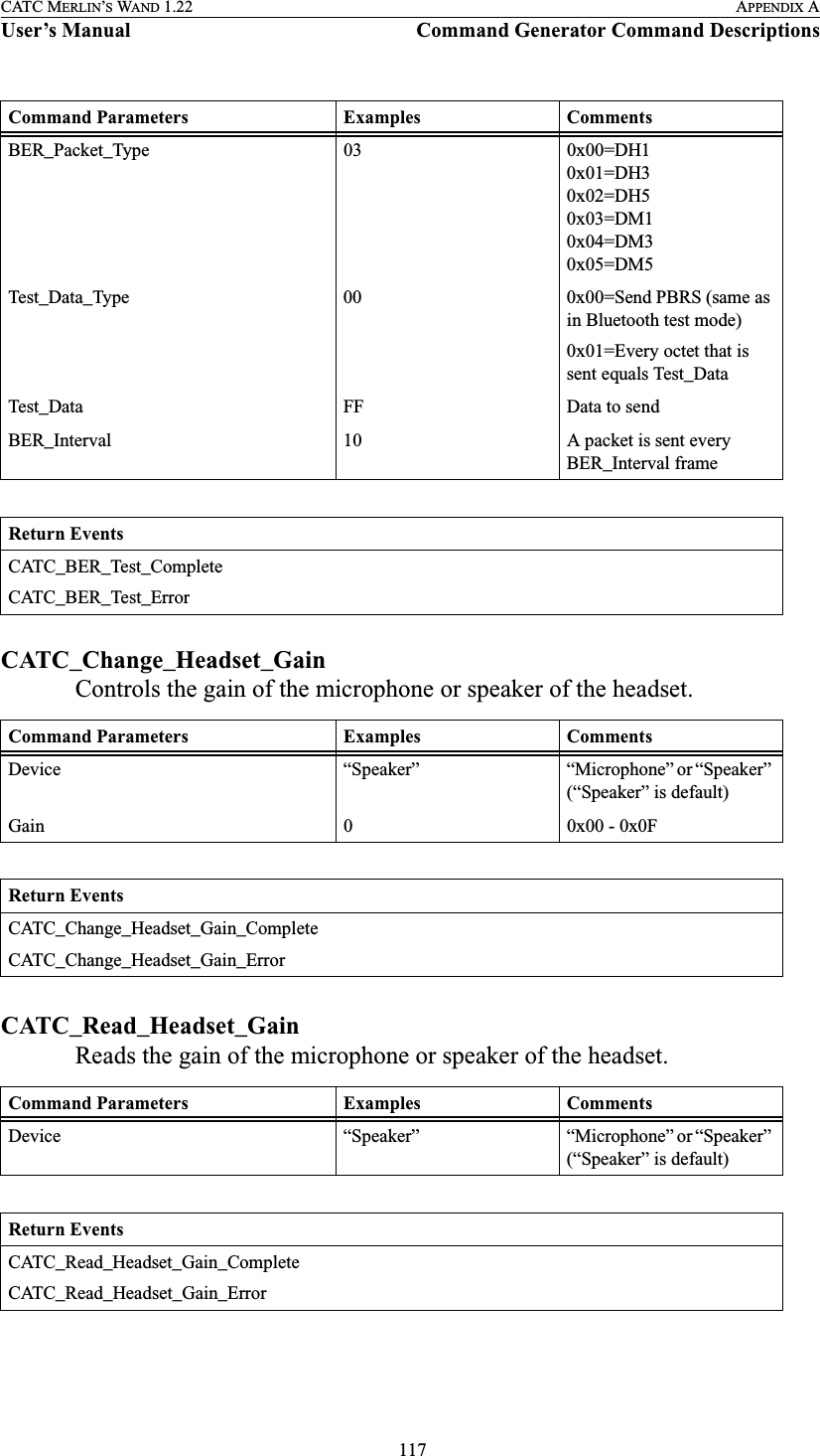  117CATC MERLIN’S WAND 1.22 APPENDIX AUser’s Manual Command Generator Command DescriptionsCATC_Change_Headset_GainControls the gain of the microphone or speaker of the headset. CATC_Read_Headset_GainReads the gain of the microphone or speaker of the headset. BER_Packet_Type 03 0x00=DH10x01=DH30x02=DH50x03=DM10x04=DM30x05=DM5Test_Data_Type 00 0x00=Send PBRS (same as in Bluetooth test mode)0x01=Every octet that is sent equals Test_DataTest_Data FF Data to sendBER_Interval 10 A packet is sent every BER_Interval frameReturn EventsCATC_BER_Test_CompleteCATC_BER_Test_ErrorCommand Parameters Examples CommentsDevice “Speaker” “Microphone” or “Speaker” (“Speaker” is default)Gain 0 0x00 - 0x0FReturn EventsCATC_Change_Headset_Gain_CompleteCATC_Change_Headset_Gain_ErrorCommand Parameters Examples CommentsDevice “Speaker” “Microphone” or “Speaker” (“Speaker” is default)Return EventsCATC_Read_Headset_Gain_CompleteCATC_Read_Headset_Gain_ErrorCommand Parameters Examples Comments