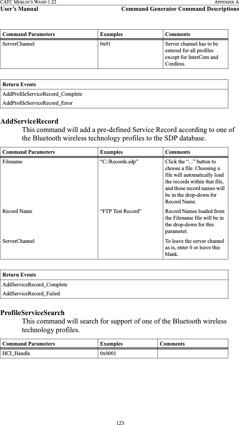  123CATC MERLIN’S WAND 1.22 APPENDIX AUser’s Manual Command Generator Command DescriptionsAddServiceRecordThis command will add a pre-defined Service Record according to one of the Bluetooth wireless technology profiles to the SDP database.ProfileServiceSearchThis command will search for support of one of the Bluetooth wireless technology profiles.ServerChannel 0x01 Server channel has to be entered for all profiles except for InterCom and Cordless.Return EventsAddProfileServiceRecord_CompleteAddProfileServiceRecord_ErrorCommand Parameters Examples CommentsFilename “C:/Records.sdp” Click the “...” button to choose a file. Choosing a file will automatically load the records within that file, and those record names will be in the drop-down for Record Name.Record Name “FTP Test Record” Record Names loaded from the Filename file will be in the drop-down for this parameter.ServerChannel To leave the server channel as is, enter 0 or leave this blank.Return EventsAddServiceRecord_CompleteAddServiceRecord_FailedCommand Parameters Examples CommentsHCI_Handle 0x0001Command Parameters Examples Comments