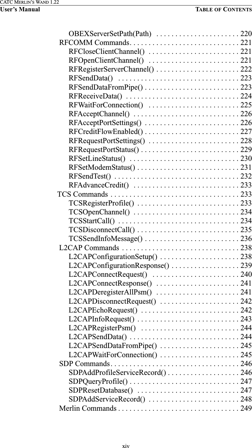 xivCATC MERLIN’S WAND 1.22User’s Manual TABLE OF CONTENTSOBEXServerSetPath(Path)   . . . . . . . . . . . . . . . . . . . . . . 220 RFCOMM Commands. . . . . . . . . . . . . . . . . . . . . . . . . . . . . 221RFCloseClientChannel()  . . . . . . . . . . . . . . . . . . . . . . . . 221RFOpenClientChannel()   . . . . . . . . . . . . . . . . . . . . . . . . 221RFRegisterServerChannel() . . . . . . . . . . . . . . . . . . . . . . 222RFSendData()   . . . . . . . . . . . . . . . . . . . . . . . . . . . . . . . . 223RFSendDataFromPipe() . . . . . . . . . . . . . . . . . . . . . . . . . 223RFReceiveData()  . . . . . . . . . . . . . . . . . . . . . . . . . . . . . . 224RFWaitForConnection()   . . . . . . . . . . . . . . . . . . . . . . . . 225RFAcceptChannel()  . . . . . . . . . . . . . . . . . . . . . . . . . . . . 226RFAcceptPortSettings()  . . . . . . . . . . . . . . . . . . . . . . . . . 226RFCreditFlowEnabled() . . . . . . . . . . . . . . . . . . . . . . . . . 227RFRequestPortSettings()  . . . . . . . . . . . . . . . . . . . . . . . . 228RFRequestPortStatus() . . . . . . . . . . . . . . . . . . . . . . . . . . 229RFSetLineStatus()  . . . . . . . . . . . . . . . . . . . . . . . . . . . . . 230RFSetModemStatus() . . . . . . . . . . . . . . . . . . . . . . . . . . . 231RFSendTest()  . . . . . . . . . . . . . . . . . . . . . . . . . . . . . . . . . 232RFAdvanceCredit()   . . . . . . . . . . . . . . . . . . . . . . . . . . . . 233TCS Commands . . . . . . . . . . . . . . . . . . . . . . . . . . . . . . . . . . 233TCSRegisterProfile()  . . . . . . . . . . . . . . . . . . . . . . . . . . . 233TCSOpenChannel()  . . . . . . . . . . . . . . . . . . . . . . . . . . . . 234TCSStartCall()  . . . . . . . . . . . . . . . . . . . . . . . . . . . . . . . . 234TCSDisconnectCall() . . . . . . . . . . . . . . . . . . . . . . . . . . . 235TCSSendInfoMessage() . . . . . . . . . . . . . . . . . . . . . . . . . 236 L2CAP Commands  . . . . . . . . . . . . . . . . . . . . . . . . . . . . . . . 238L2CAPConfigurationSetup()  . . . . . . . . . . . . . . . . . . . . . 238L2CAPConfigurationResponse() . . . . . . . . . . . . . . . . . . 239L2CAPConnectRequest()   . . . . . . . . . . . . . . . . . . . . . . . 240L2CAPConnectResponse()  . . . . . . . . . . . . . . . . . . . . . . 241L2CAPDeregisterAllPsm()  . . . . . . . . . . . . . . . . . . . . . . 241L2CAPDisconnectRequest()  . . . . . . . . . . . . . . . . . . . . . 242L2CAPEchoRequest()  . . . . . . . . . . . . . . . . . . . . . . . . . . 242L2CAPInfoRequest()  . . . . . . . . . . . . . . . . . . . . . . . . . . . 243L2CAPRegisterPsm()   . . . . . . . . . . . . . . . . . . . . . . . . . . 244L2CAPSendData()  . . . . . . . . . . . . . . . . . . . . . . . . . . . . . 244L2CAPSendDataFromPipe()  . . . . . . . . . . . . . . . . . . . . . 245L2CAPWaitForConnection()  . . . . . . . . . . . . . . . . . . . . . 245 SDP Commands. . . . . . . . . . . . . . . . . . . . . . . . . . . . . . . . . . 246SDPAddProfileServiceRecord() . . . . . . . . . . . . . . . . . . . 246SDPQueryProfile() . . . . . . . . . . . . . . . . . . . . . . . . . . . . . 247SDPResetDatabase()   . . . . . . . . . . . . . . . . . . . . . . . . . . . 247SDPAddServiceRecord()  . . . . . . . . . . . . . . . . . . . . . . . . 248 Merlin Commands . . . . . . . . . . . . . . . . . . . . . . . . . . . . . . . . 249